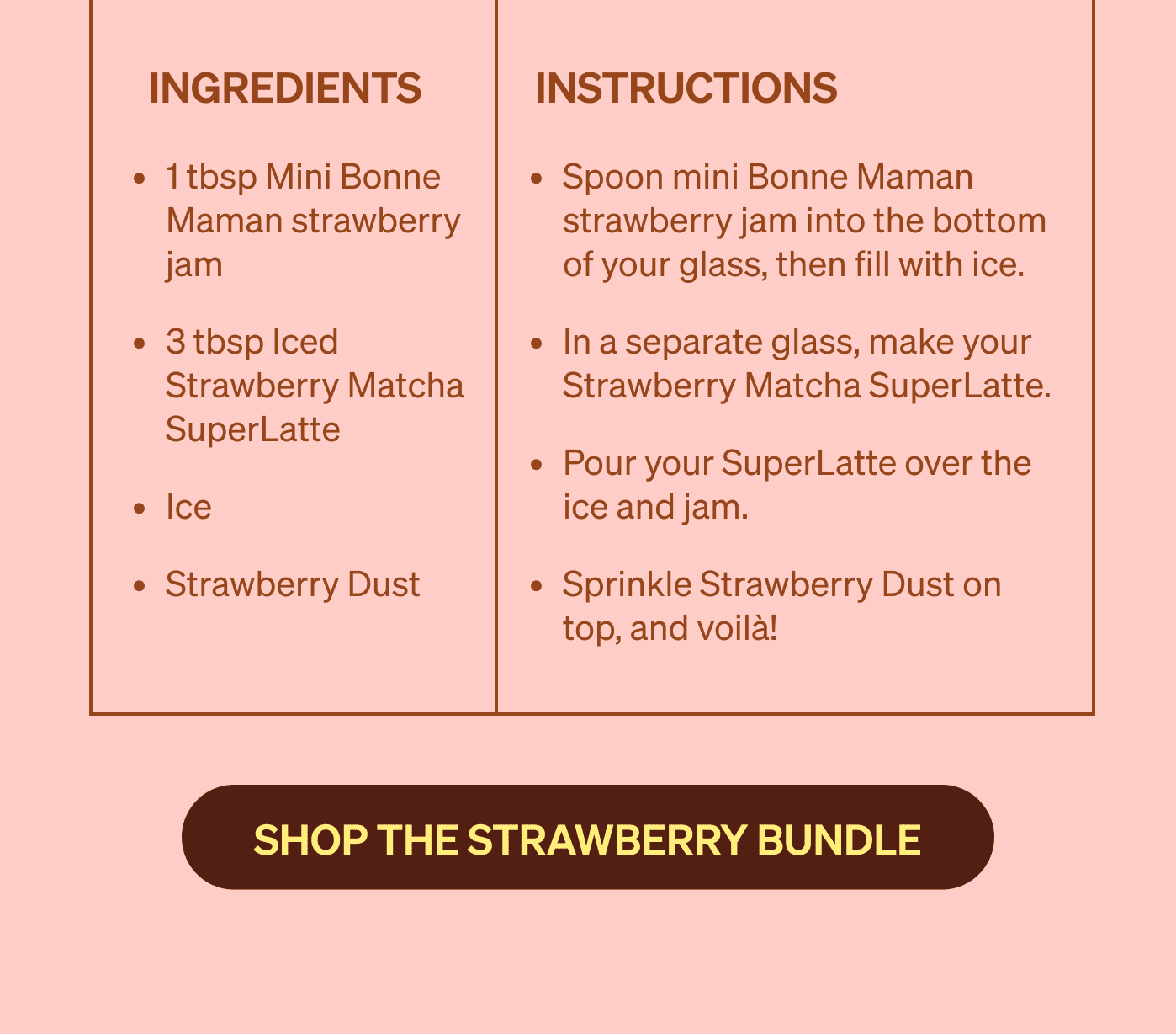 Spoon mini Bonne Maman strawberry jam into the bottom of your glass, then fill with ice. In a separate glass, make your Strawberry Matcha SuperLatte.&nbsp; Pour your SuperLatte over the ice and jam. Sprinkle Strawberry Dust on top, and voilà! [SHOP THE STRAWBERRY BUNDLE]