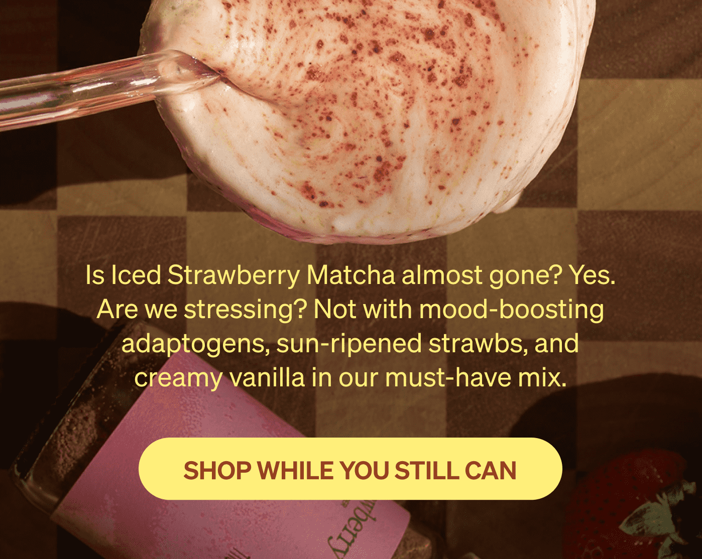 Is Iced Strawberry Matcha almost gone? Yes. Are we stressing? Not with mood-boosting adaptogens, sun-ripened strawbs, and creamy vanilla in our must-have mix. [SHOP WHILE YOU STILL CAN]