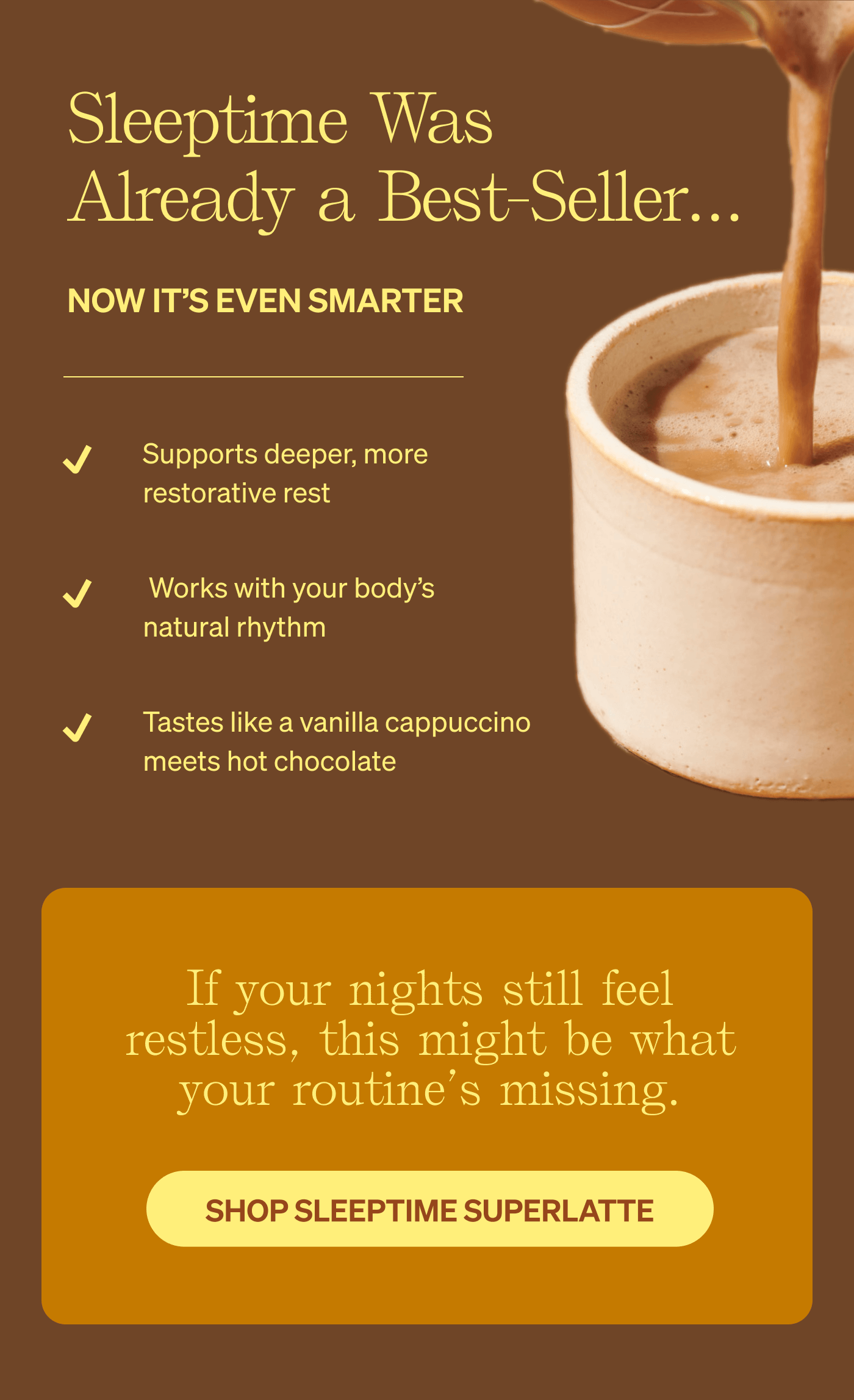 Sleeptime Was Already a Best-Seller…now it's even smarter. Supports deeper, more restorative rest. &nbsp;Works with your body’s natural rhythm. Tastes like a vanilla cappuccino meets hot chocolate. If your nights still feel restless, this might be what your routine’s missing. Shop Sleeptime SuperLatte