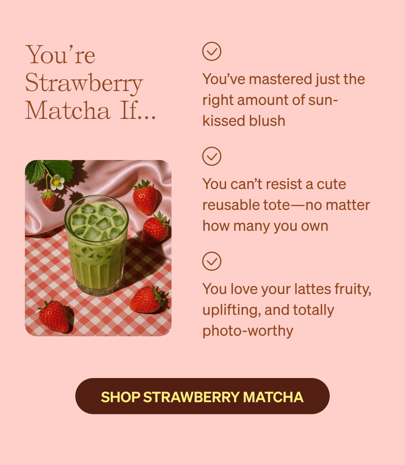 You’re Strawberry Matcha if… You’ve mastered just the right amount of sun-kissed blush | You can’t resist a cute reusable tote—no matter how many you own | You love your lattes fruity, uplifting, and totally photo-worthy 