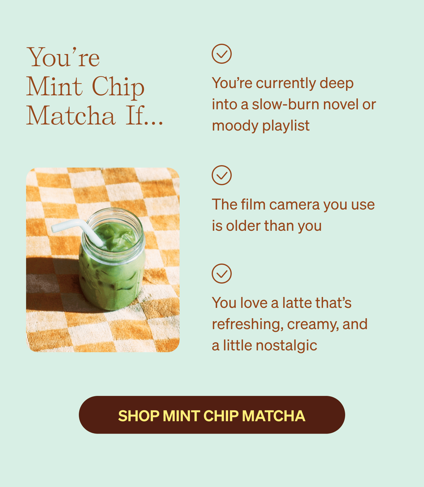 You’re Mint Chip Matcha if… You’re currently deep into a slow-burn novel or moody playlist | The film camera you use  is older than you | You love a latte that’s refreshing, creamy, and  a little nostalgic 