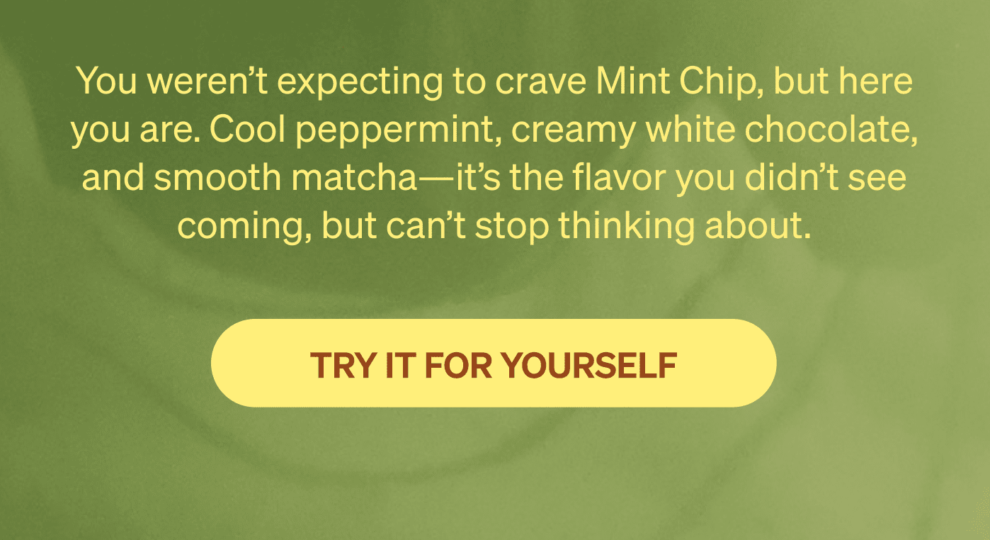 You weren’t expecting to crave Mint Chip, but here you are. Cool peppermint, creamy white chocolate, and smooth matcha—it’s the flavor you didn’t see coming, but can’t stop thinking about. [TRY IT FOR YOURSELF]