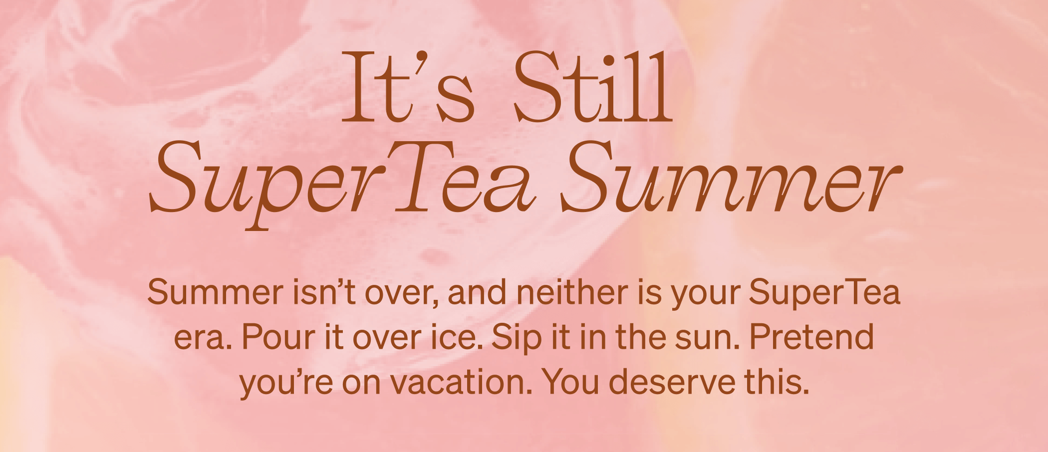 It's Still SuperTea Summer. Summer isn’t over, and neither is your SuperTea era. Pour it over ice. Sip it in the sun. Pretend you’re on vacation. You deserve this.