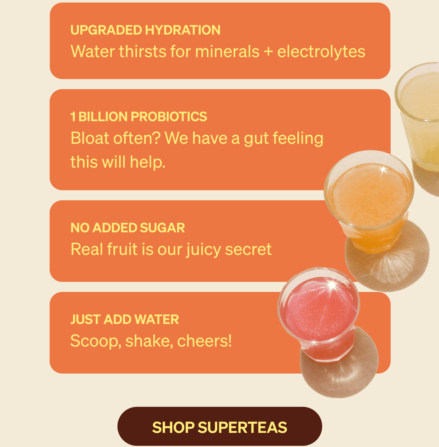 Upgraded hydration Water thirsts for minerals + electrolytes 1 billion probiotics Bloat often? We have a gut feeling this will help. no added sugar Real fruit is our juicy secret. just add water Scoop, shake, cheers!