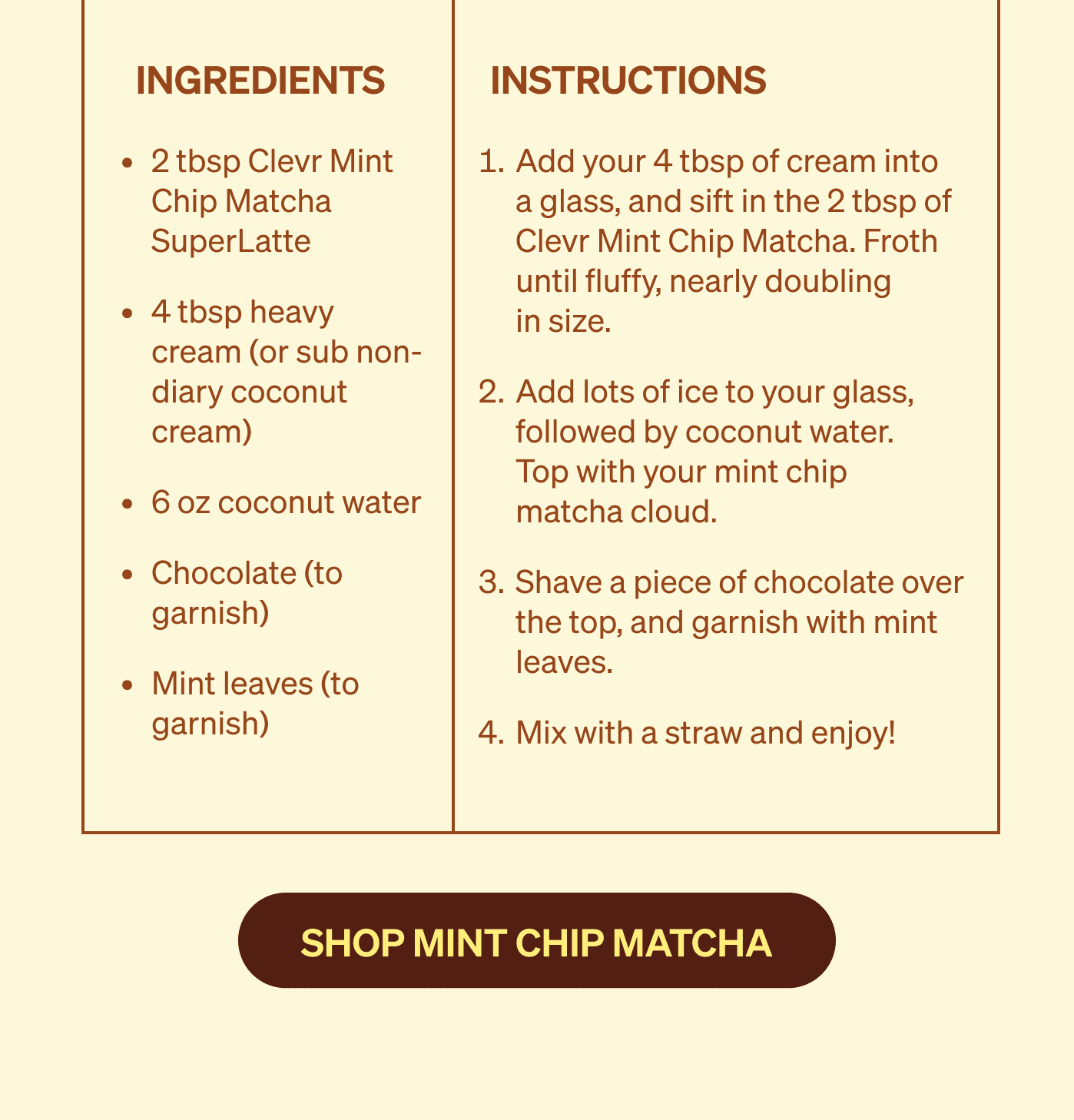 2 tbsp Clevr Mint  Chip Matcha SuperLatte 4 tbsp heavy cream (or sub non-diary coconut cream) 6 oz coconut water Chocolate (to garnish) Mint leaves (to garnish) | Add your 4 tbsp of cream into  a glass, and sift in the 2 tbsp of Clevr Mint Chip Matcha. Froth until fluffy, nearly doubling  in size. Add lots of ice to your glass, followed by coconut water.  Top with your mint chip  matcha cloud. Shave a piece of chocolate over the top, and garnish with mint leaves. Mix with a straw and enjoy! 