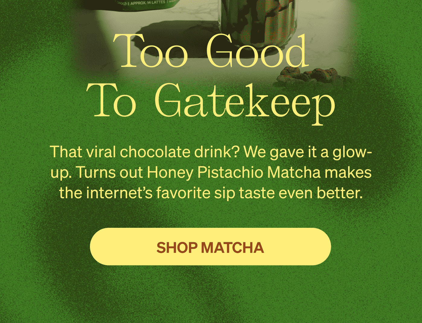 Too Good To Gatekeep. That viral chocolate drink? We gave it a glow-up. Turns out Honey Pistachio Matcha makes the internet's favorite sip taste even better. [SHOP MATCHA]