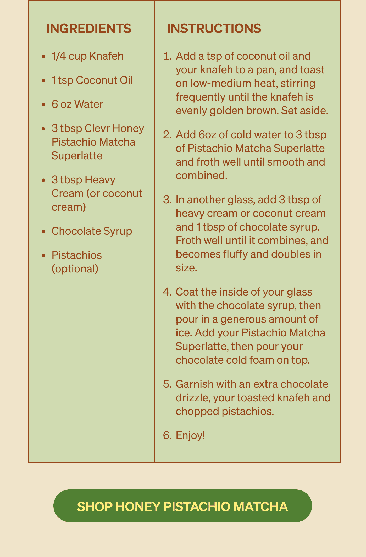 Ingredients:  1/4 cup Knafeh 1 tsp Coconut Oil 6 oz Water 3 tbsp Clevr Honey Pistachio Matcha Superlatte 3 tbsp Heavy Cream (or coconut cream) Chocolate Syrup Pistachios (optional)  Instructions:  Add a tsp of coconut oil and your knafeh to a pan, and toast on low-medium heat, stirring frequently until the knafeh is evenly golden brown. Set aside. Add 6oz of cold water to 3 tbsp of Pistachio Matcha Superlatte and froth well until smooth and combined. In another glass, add 3 tbsp of heavy cream or coconut cream and 1 tbsp of chocolate syrup. Froth well until it combines, and becomes fluffy and doubles in size. Coat the inside of your glass with the chocolate syrup, then pour in a generous amount of ice. Add your Pistachio Matcha Superlatte, then pour your chocolate cold foam on top. Garnish with an extra chocolate drizzle, your toasted knafeh and chopped pistachios. Enjoy! SHOP HONEY PISTACHIO MATCHA