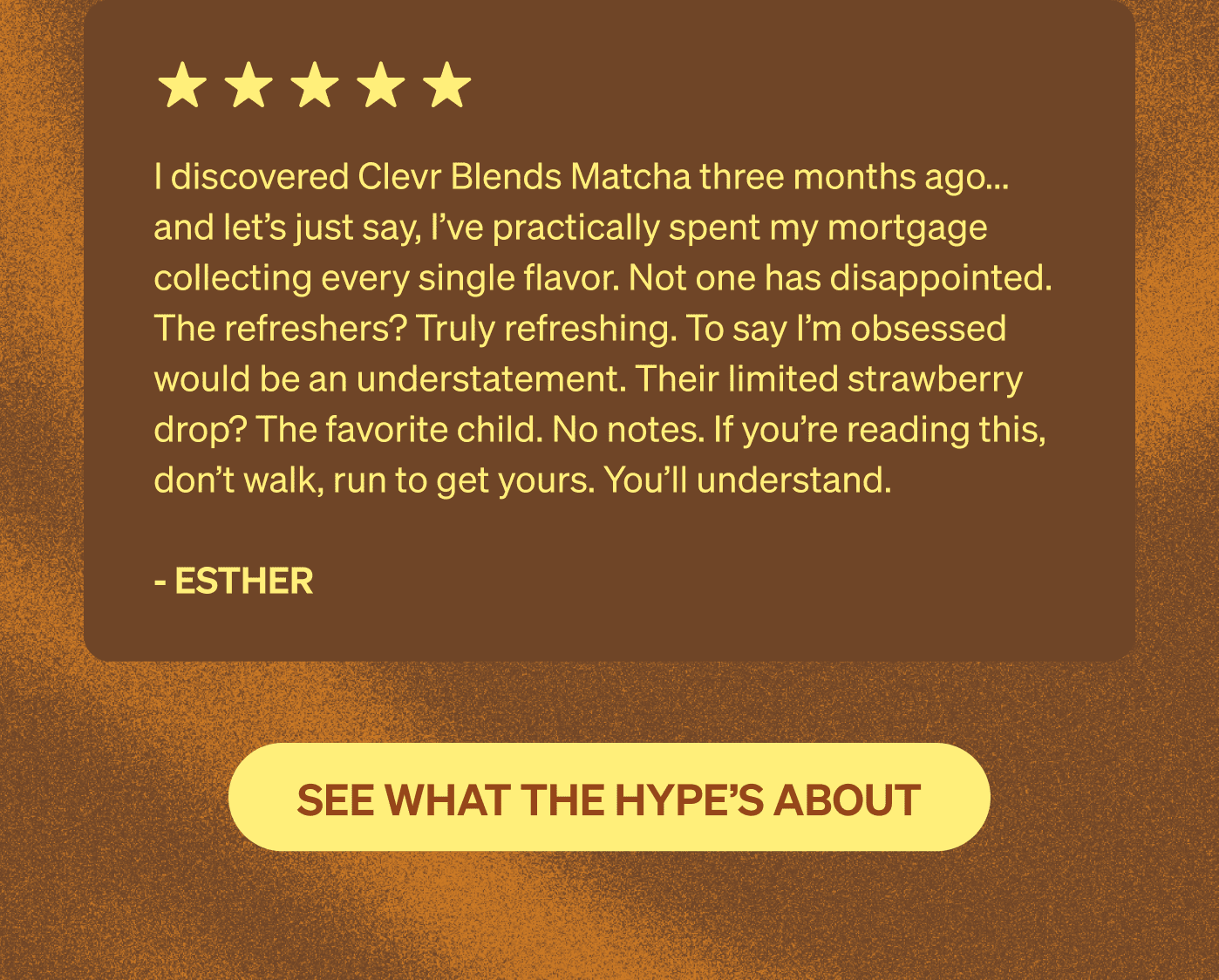I discovered Clever Blends Matcha three months ago… and let’s just say, I’ve practically spent my mortgage collecting every single flavor. Not one has disappointed. The refreshers? Truly refreshing. To say I’m obsessed would be an understatement. Their limited strawberry drop? The favorite child. No notes. If you’re reading this, don’t walk, run to get yours. You’ll understand. - Esther [SEE WHAT THE HYPE'S ABOUT]