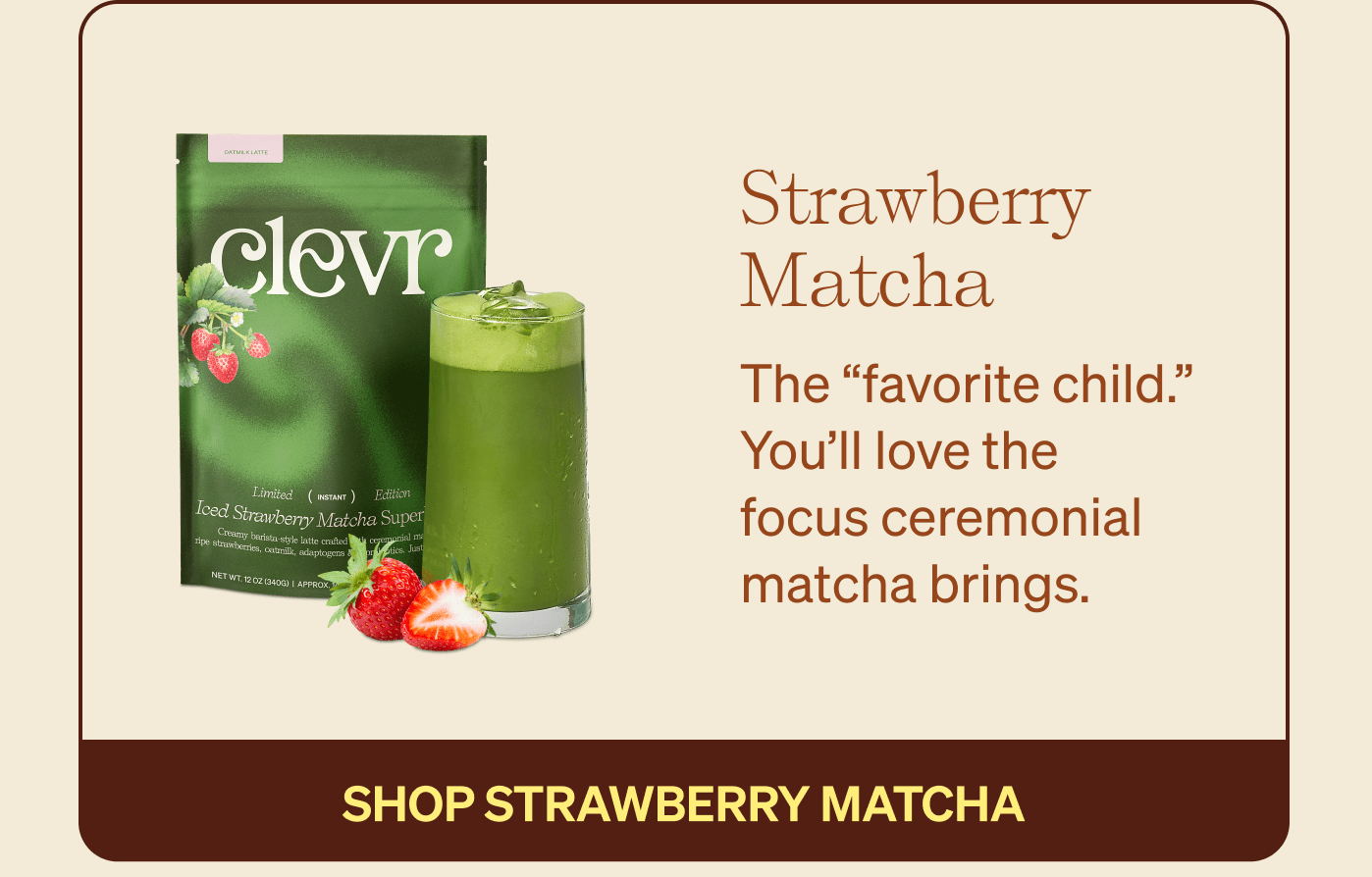 Strawberry Matcha: The favorite child. You'll love the focus ceremonial matcha brings. [SHOP STRAWBERRY MATCHA]