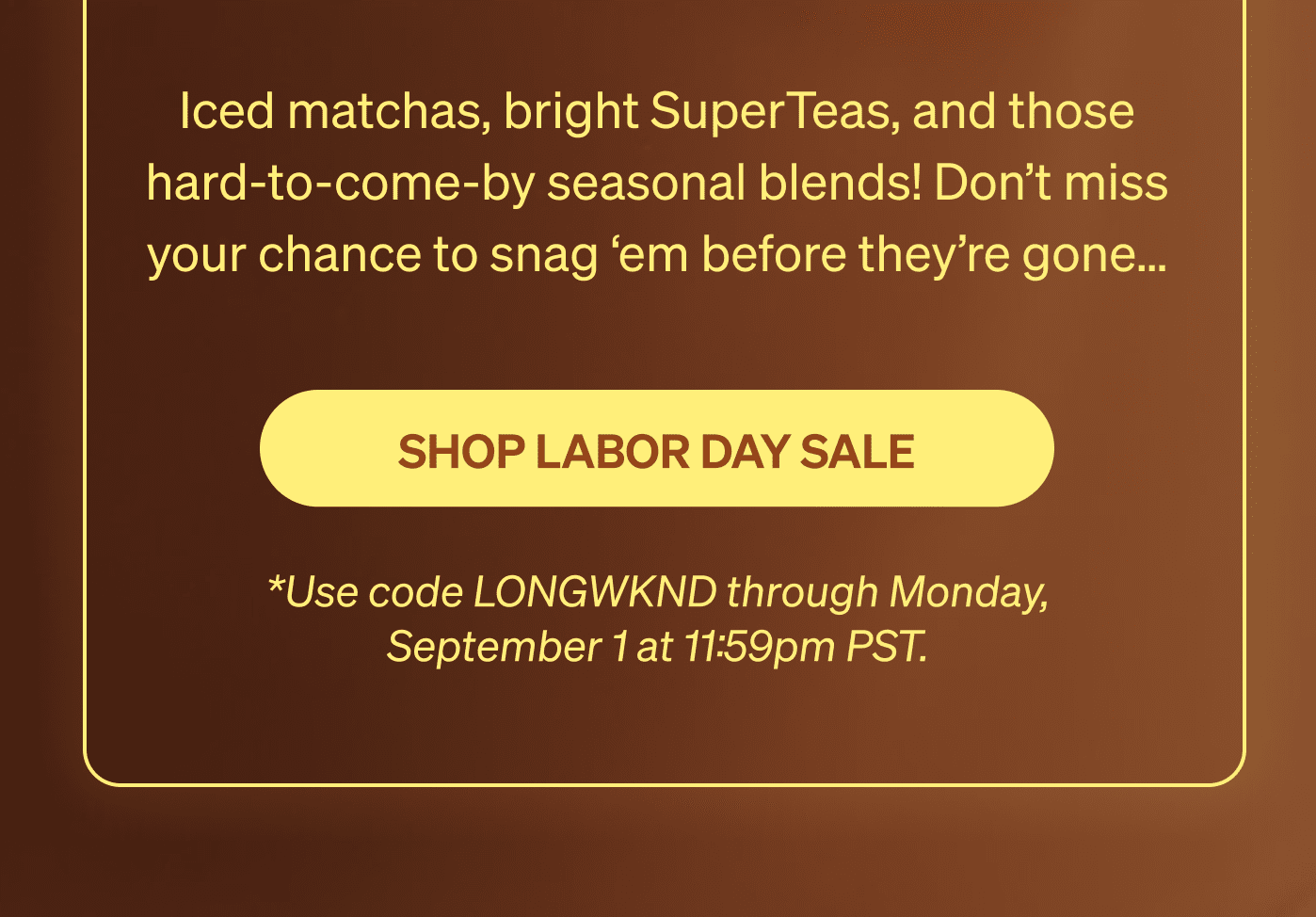Iced matchas, bright SuperTeas, and those hard-to-come-by seasonal blends! Don’t miss your chance to snag ‘em before they’re gone… [SHOP LABOR DAY SALE] *Use code LONGWKND through Monday, September 1 at 11:59pm PST. 