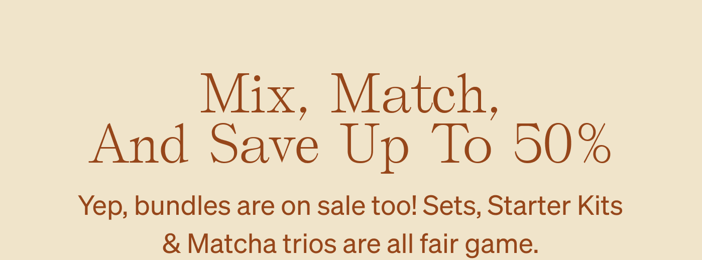 Mix, Match, and Save Up To 50% Yep, bundles are on sale too! Sets, Starter Kits & Matcha trios are all fair game.