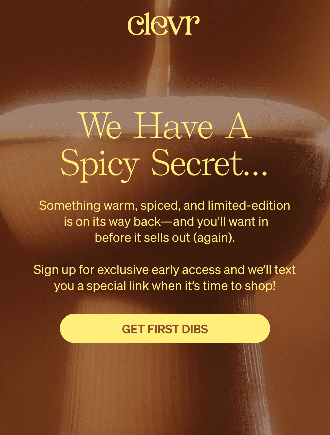 Clevr | We have a spicy secret...Something warm, spiced, and limited-edition  is on its way back—and you’ll want in before it sells out (again).  Sign up for exclusive early access and we’ll text you a special link when it’s time to shop! GET FIRST DIBS 