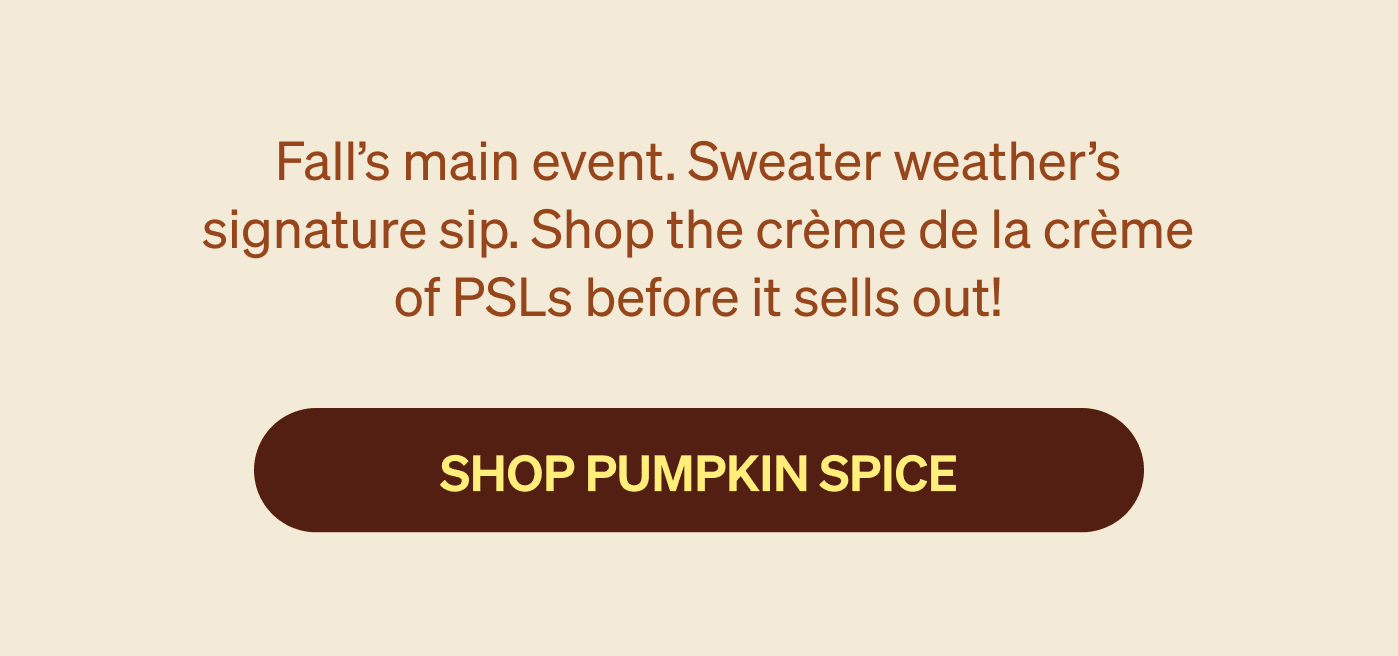 Fall’s main event. Sweater weather’s signature sip. Shop the crème de la crème of PSLs before it sells out!  [SHOP PUMPKIN SPICE]
