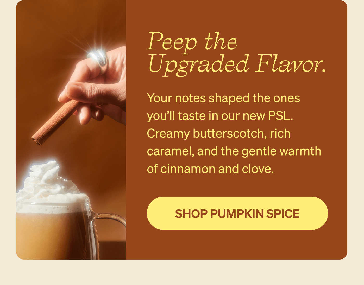 Peep the Upgraded Flavor. Your notes shaped the ones you’ll taste in our new PSL. Creamy butterscotch, rich caramel, and the gentle warmth of cinnamon and clove. 