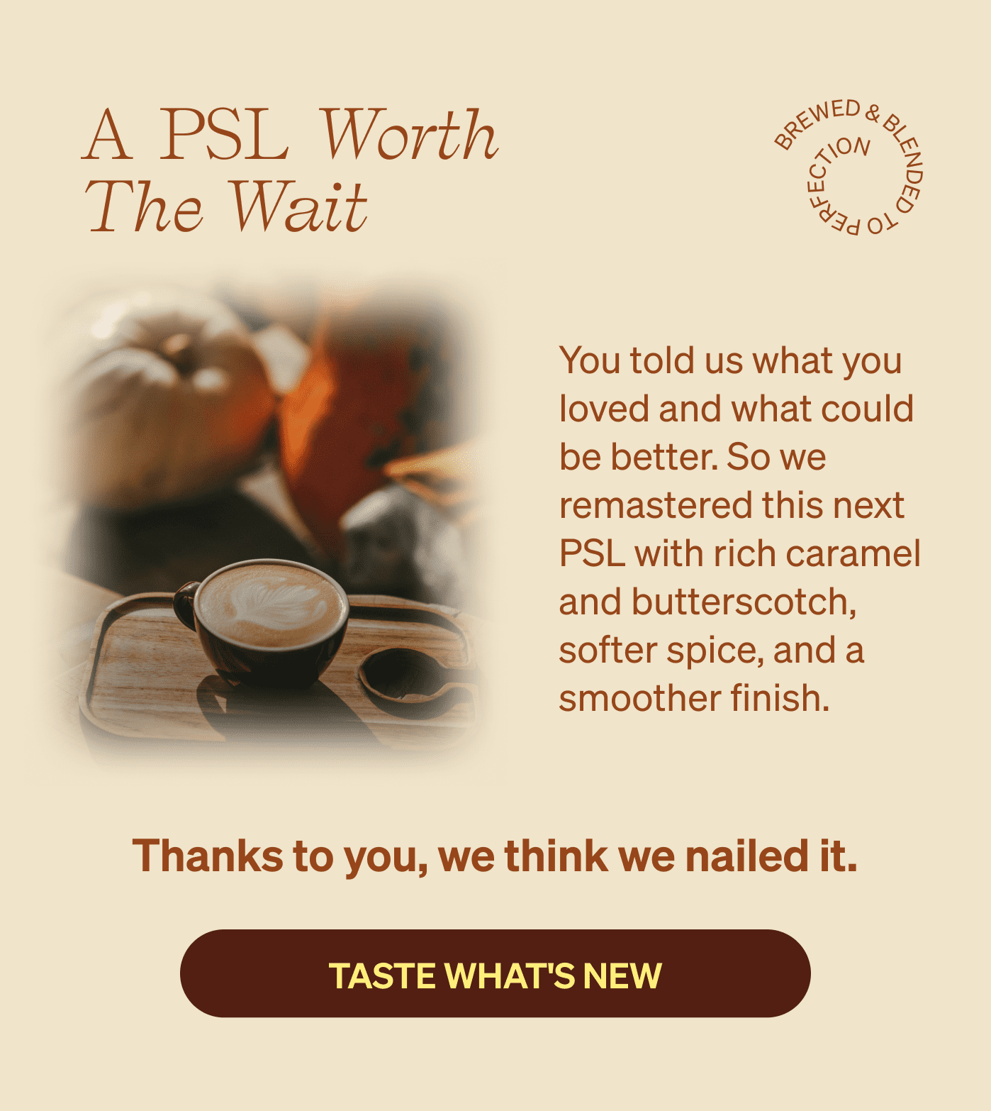 A PSL Worth The Wait You told us what you loved and what could be better. So we remastered this next PSL with rich caramel and butterscotch, softer spice, and a smoother finish. | Thanks to you, we think we nailed it. [TASTE WHAT'S NEW]