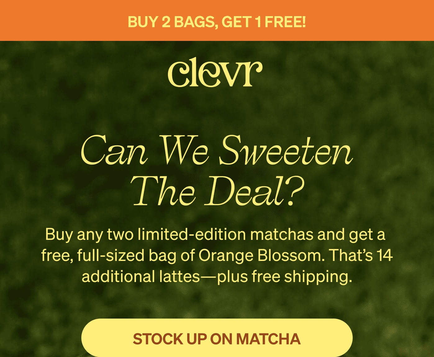   CLEVR | Can we sweeten the deal? Buy any two limited-edition matchas and get a  free, full-sized bag of Orange Blossom. That’s 14 additional lattes—plus free shipping. STOCK UP ON MATCHA 