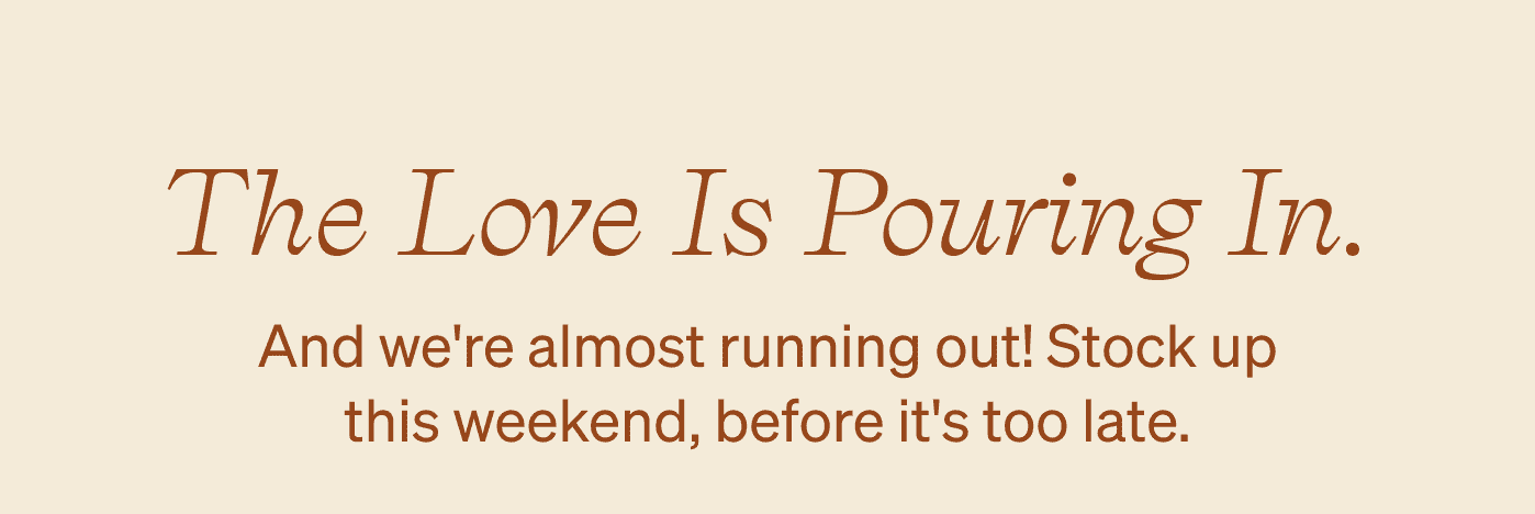 The love is pouring in. And we're almost running out! Stock up this weekend, before it's too late.