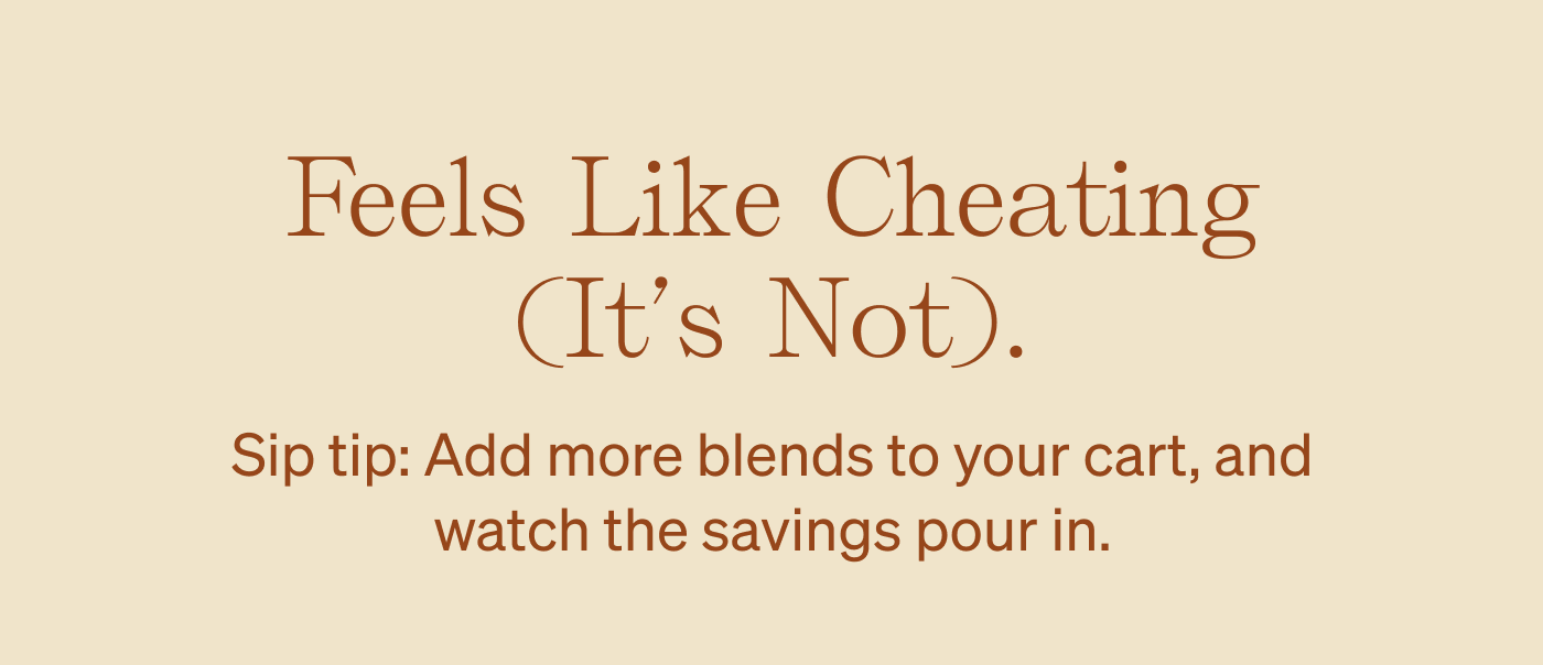 Feels like cheating (it's not). Sip tip: Add more blends to your cart, and watch the savings pour in.
