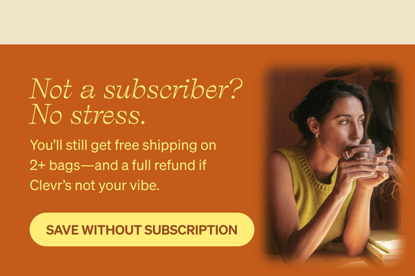 Not a subscriber? No stress. You'll still get free shipping on 2+ bags — and a full refund if Clevr's not your vibe. [SAVE WITHOUT SUBSCRIPTION]