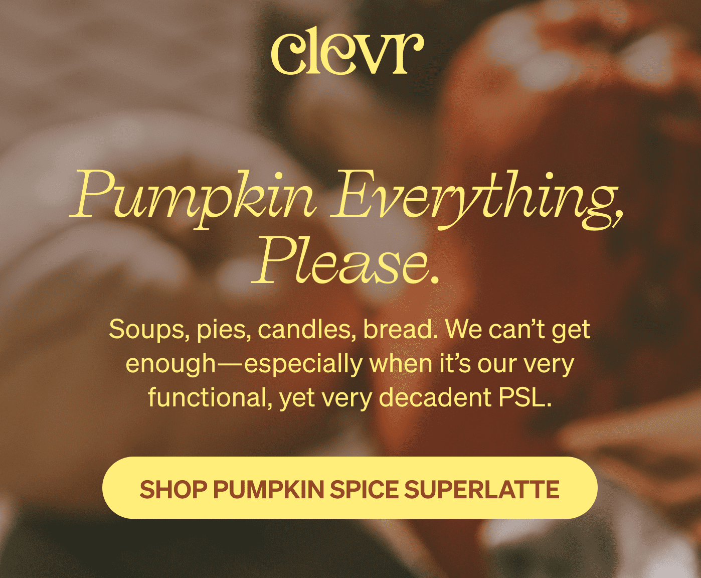 Clevr logo | Pumpkin everything, please. Soups, pies, candles, bread. We can’t get enough—especially when it’s our very functional, yet very decadent PSL. [SHOP PUMPKIN SPICE SUPERLATTE]