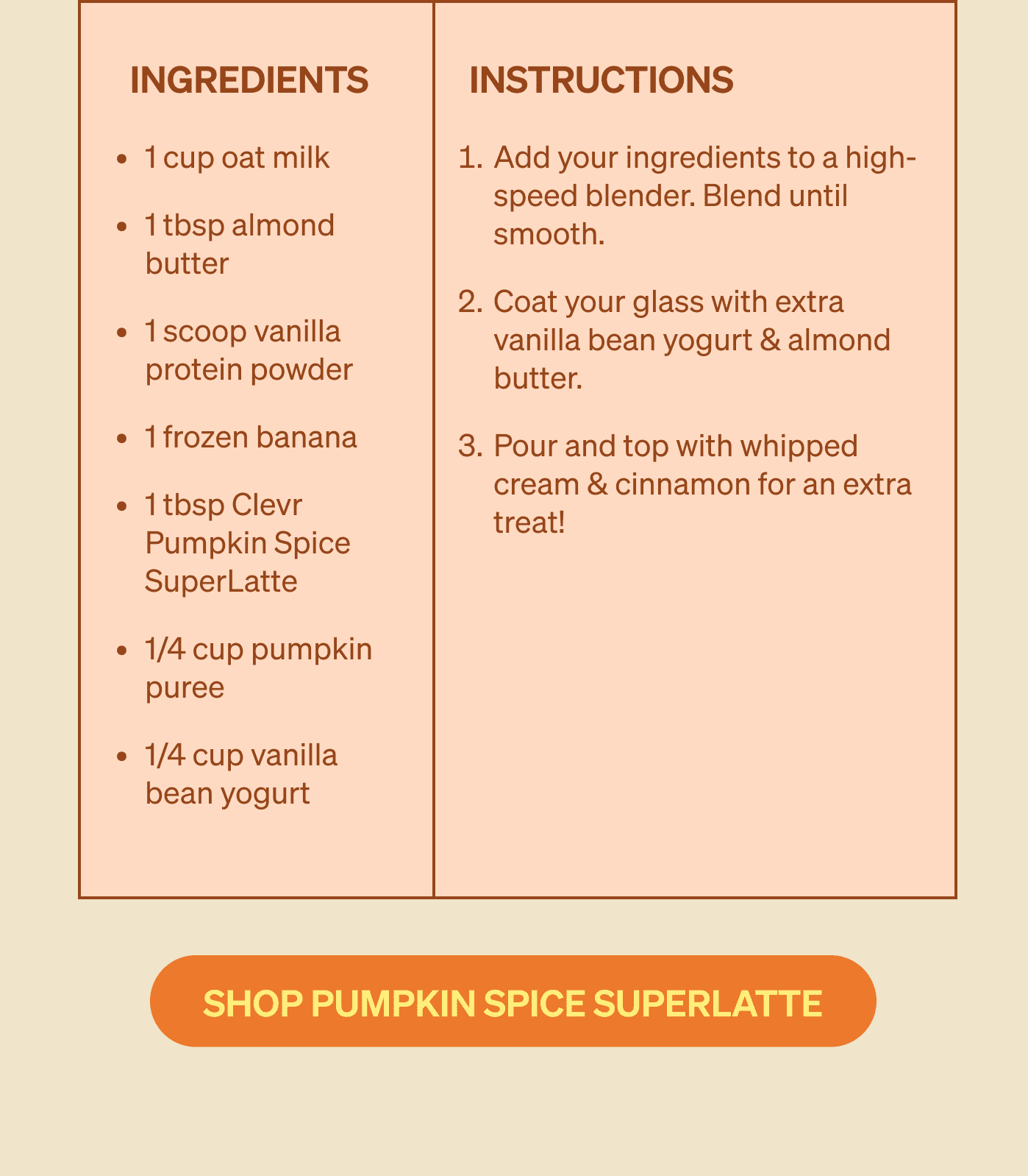 Ingredients 1 cup oat milk&nbsp; 1 tbsp almond butter 1 scoop vanilla protein powder 1 frozen banana 1 tbsp Clevr Pumpkin Spice SuperLatte 1/4 cup pumpkin puree 1/4 cup vanilla bean yogurt | Instructions Add your ingredients to a high-speed blender. Blend until smooth. Coat your glass with extra vanilla bean yogurt & almond butter. Pour and top with whipped cream & cinnamon for an extra treat! [SHOP PUMPKIN SPICE SUPERLATTE] 