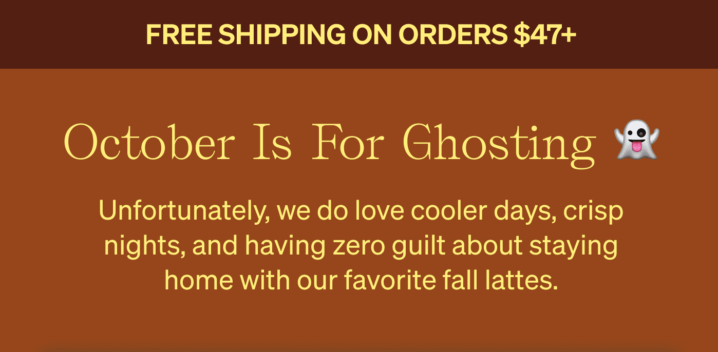Free shipping on orders $47+ October is for ghosting 👻 Unfortunately, we do love cooler days, crisp nights, and having zero guilt about staying home with our favorite fall lattes. 