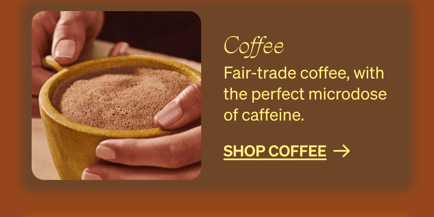 Coffee Fair-trade coffee, with the perfect microdose of caffeine. shop coffee