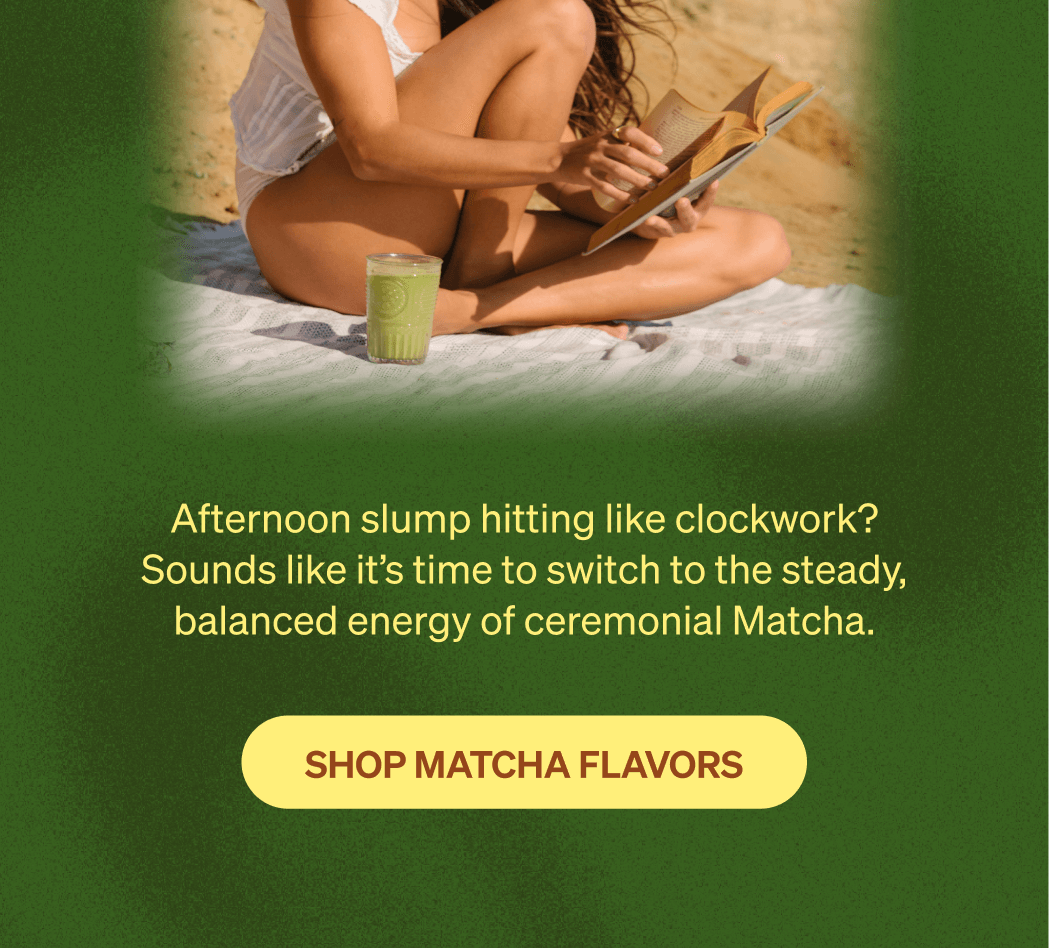 Afternoon slump hitting like clockwork? Sounds like it’s time to switch to the steady, balanced energy of ceremonial Matcha. [SHOP MATCHA FLAVORS]