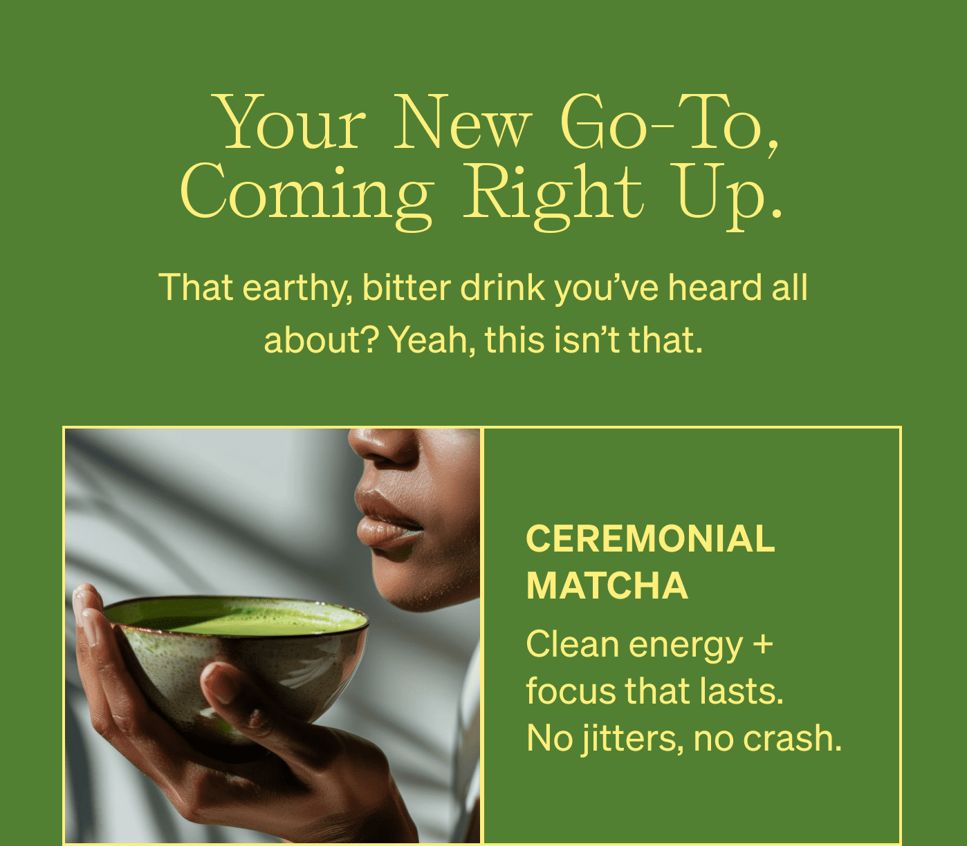 &nbsp;Your new go-to, coming right up. That earthy, bitter drink you’ve heard all about? Yeah, this isn’t that. ceremonial matcha Clean energy + focus that lasts. No jitters, no crash.