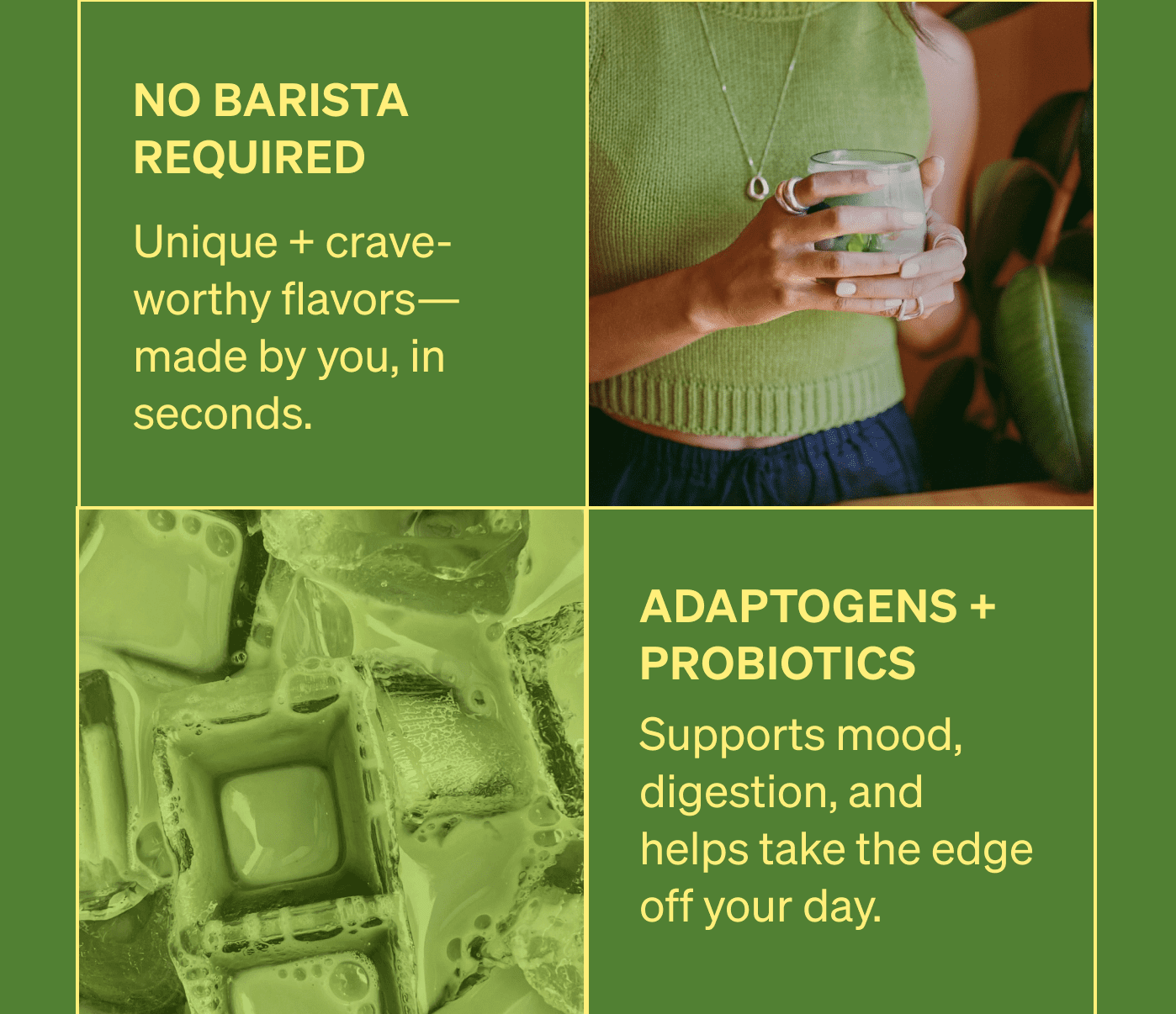 No Barista Required. Unique + crave-worthy flavors—made by you, in seconds. Adaptogens + Probiotics. Supports mood, digestion, and helps take the edge off your day. Oat + Coconut Milk Already Inside. Froths up like a latte. Just add water. [FIND YOUR MATCHA]
