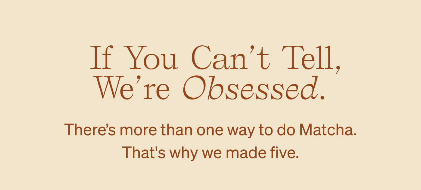 &nbsp;If you can’t tell, we’re obsessed. There’s more than one way to do Matcha. That's why we made five.