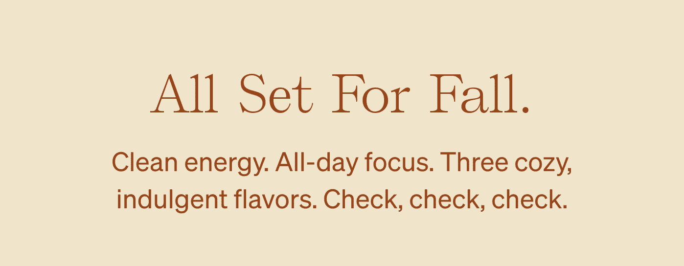All Set For Fall. Clean energy. All-day focus. Three cozy, indulgent flavors. Check, check, check.