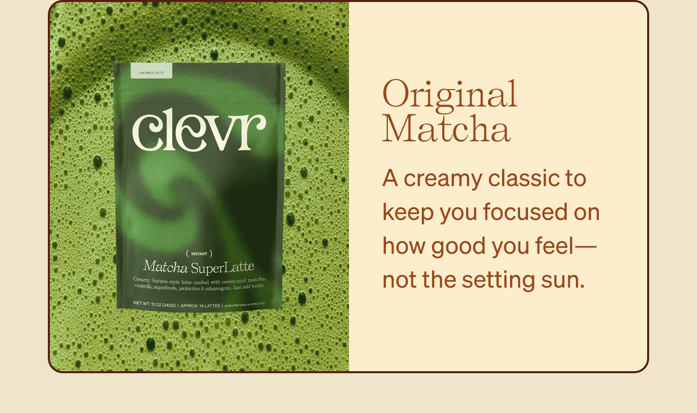 Original Matcha A creamy classic to keep you focused on how good you feel—not the setting sun.