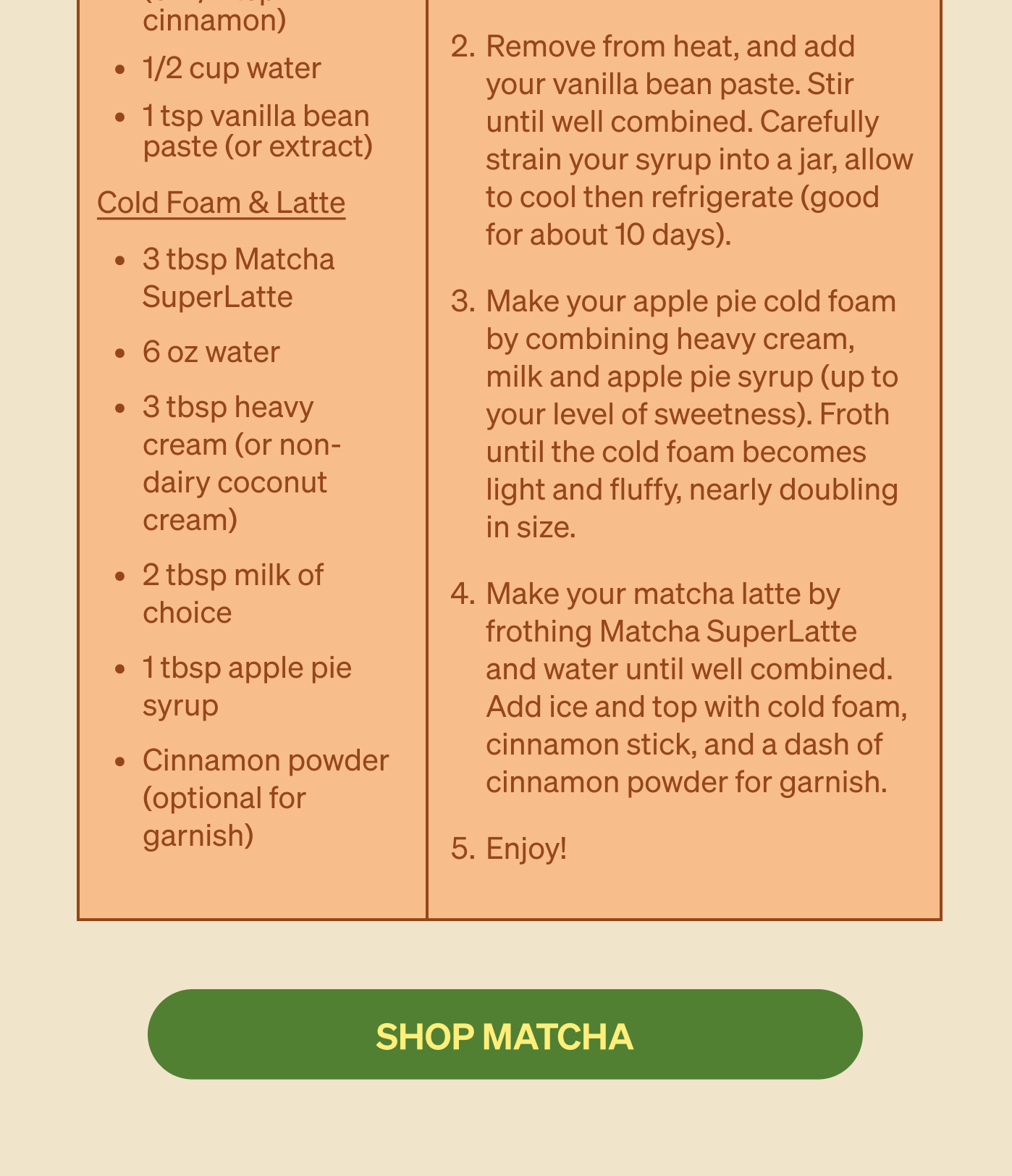 Apple Pie Iced Matcha  Ingredients:  Apple Pie Syrup: 1 honeycrisp apple, cut 1/2c brown sugar 2 cinnamon sticks (or 1/4 tsp cinnamon) 1/2c water 1tsp vanilla bean paste (or extract)  3 TBSP Matcha SuperLatte 6oz water 3tbsp heavy cream (or non-dairy coconut cream) 2tbsp milk of choice 1tbsp apple pie syrup Cinnamon powder (optional for garnish)  Instructions: Make your apple pie syrup by combining your cut honeycrisp apple, brown sugar, water and cinnamon sticks in a pot. Simmer over low heat for 15-20 minutes, until your apples are soft. Remove from heat, and add your vanilla bean paste. Stir until well combined. Carefully strain your syrup into a jar, allow to cool then refrigerate. (Good for about 10 days) Make your apple pie cold foam by combining heavy cream, milk and apple pie syrup (up to your level of sweetness). Froth until the cold foam becomes light and fluffy, nearly doubling in size. Make your matcha latte by frothing matcha superlatte mix and water until well combined. Add ice and top with cold foam, cinnamon stick, and a dash of cinnamon powder for garnish. Enjoy!