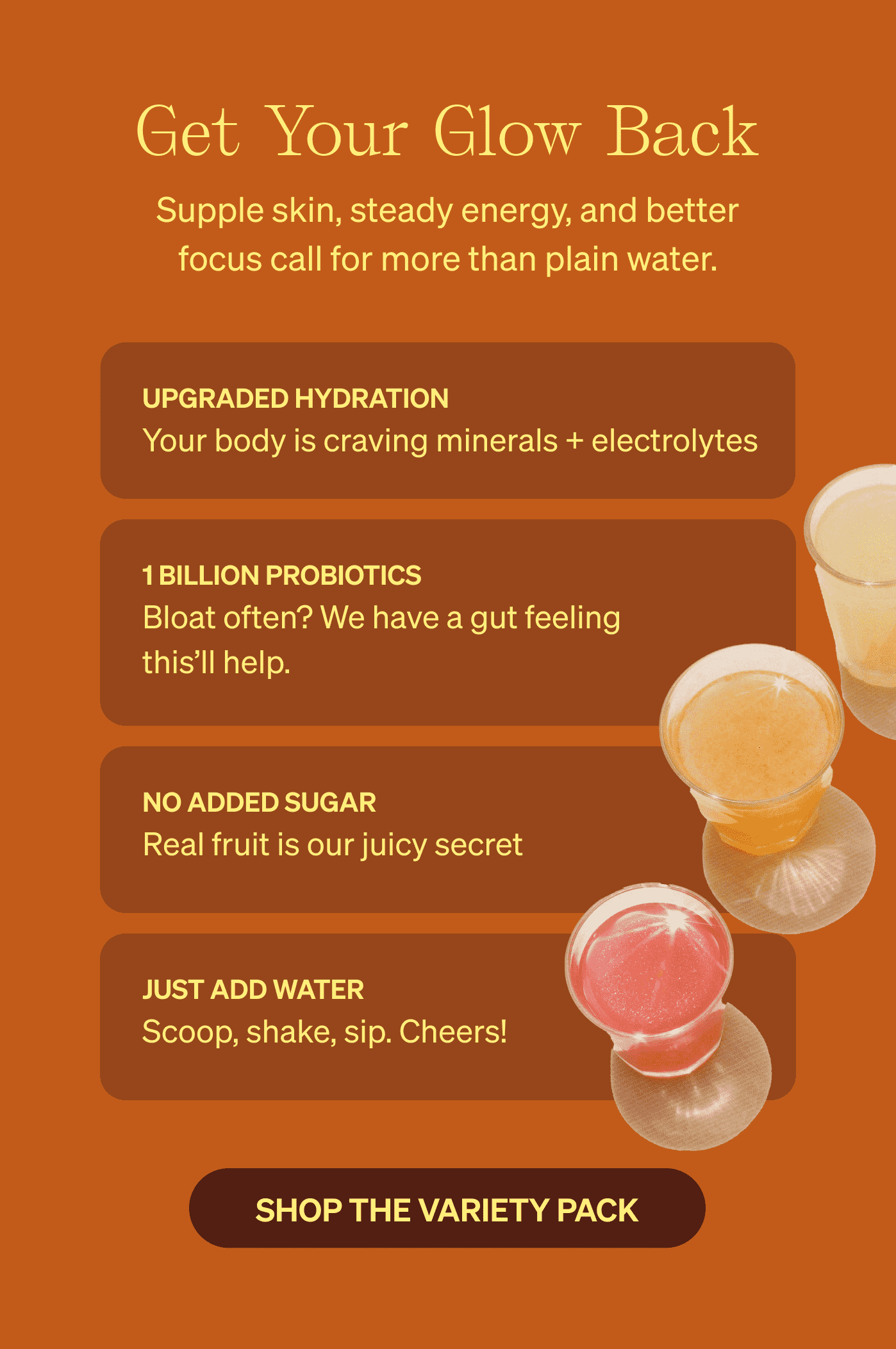 Get Your Glow Back Supple skin, steady energy, and better focus call for more than plain water.  [SHOP THE VARIETY PACK] 