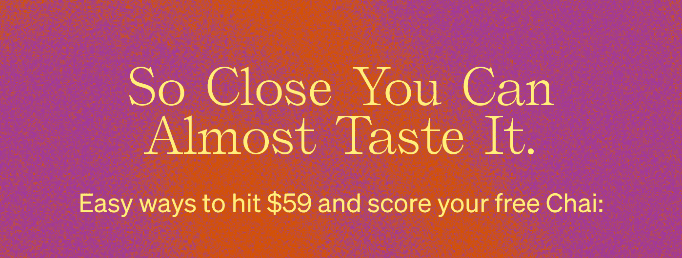 So close you can almost taste it. Easy ways to hit $59 and score your free Chai: