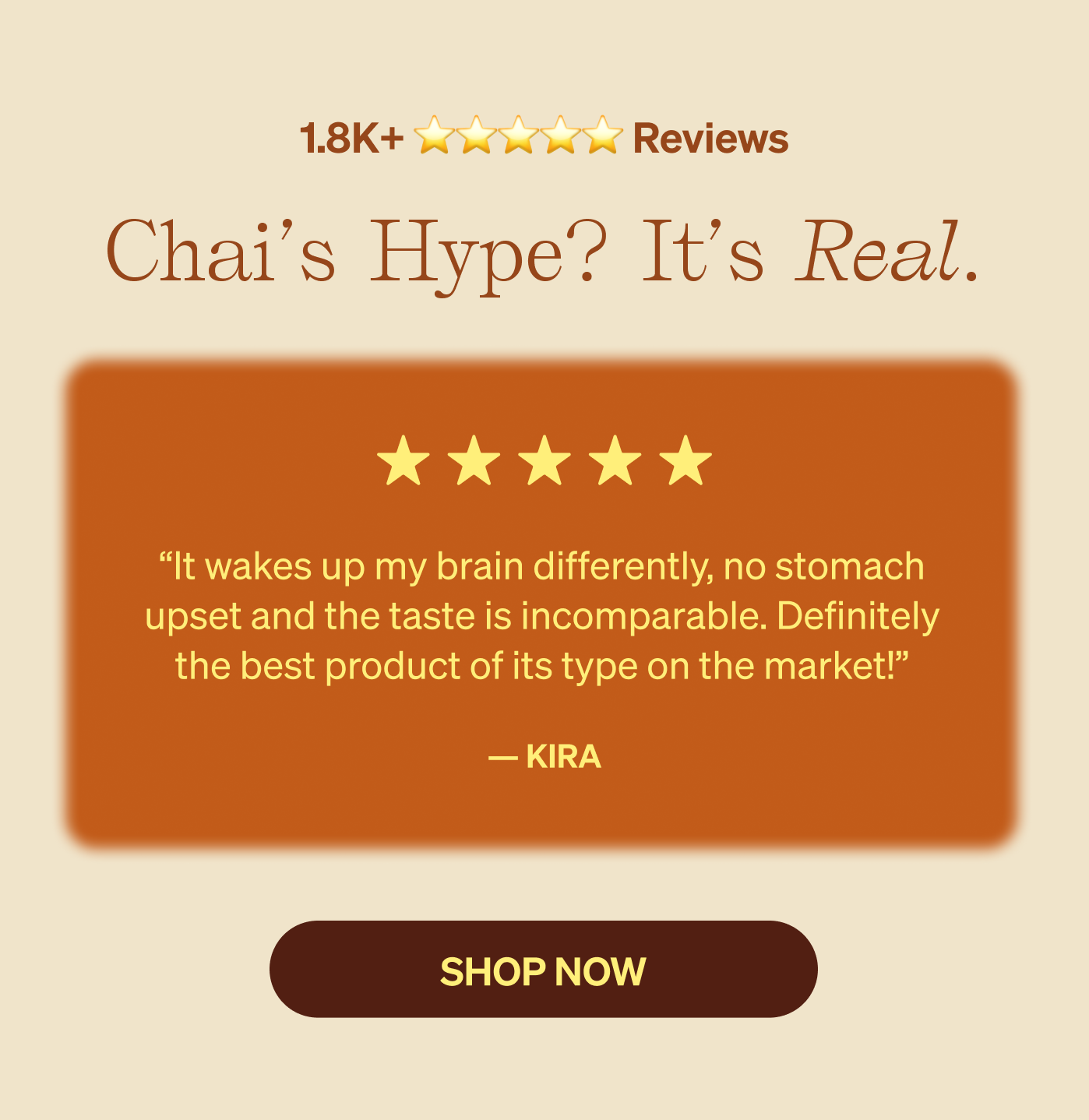 Chai’s hype? It’s real. “It wakes up my brain differently, no stomach upset and the taste is incomparable. Definitely the best product of its type on the market!”