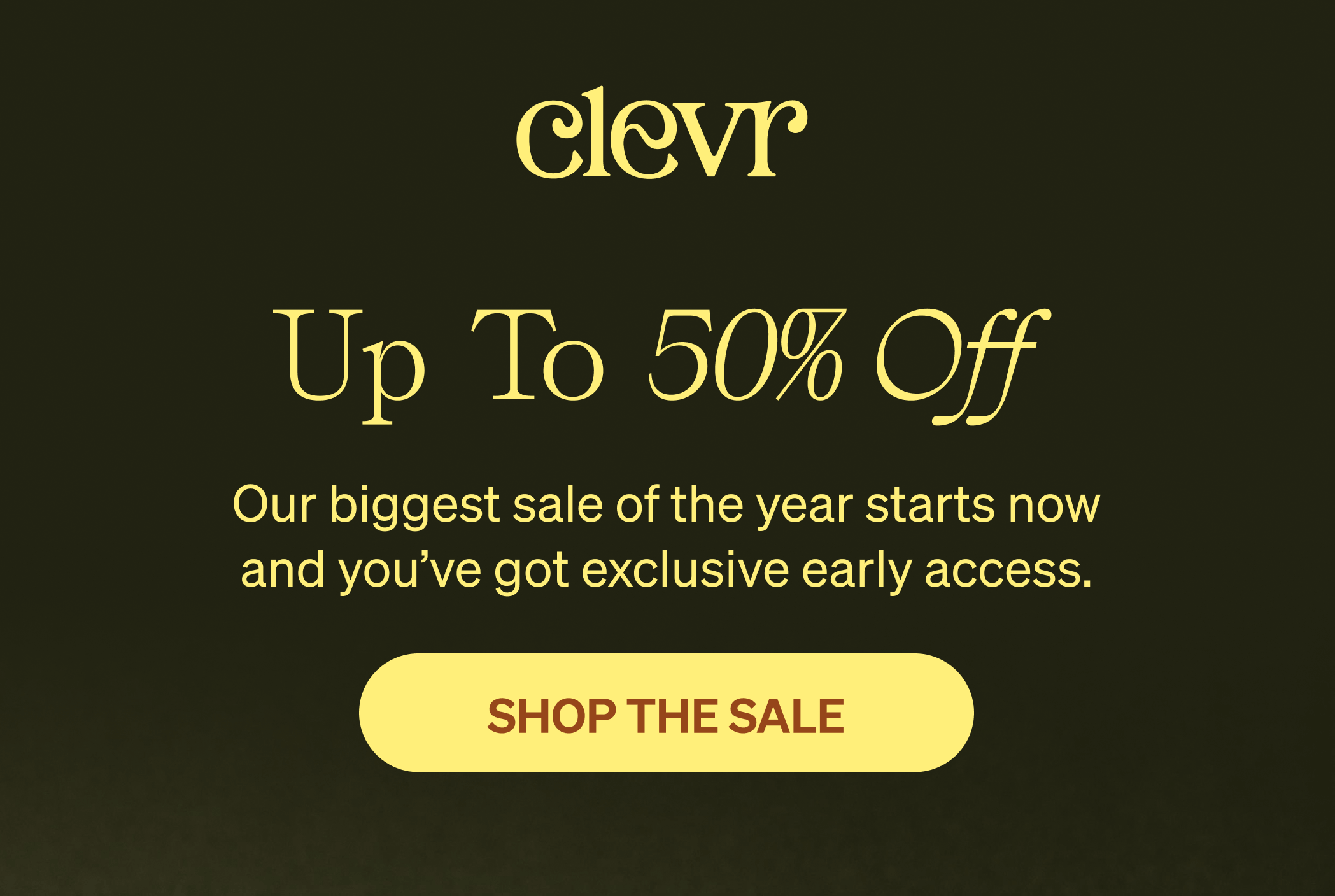 UP TO 50% OFF - Our biggest sale of the year starts now and you've got exclusive early access. [SHOP THE SALE] 