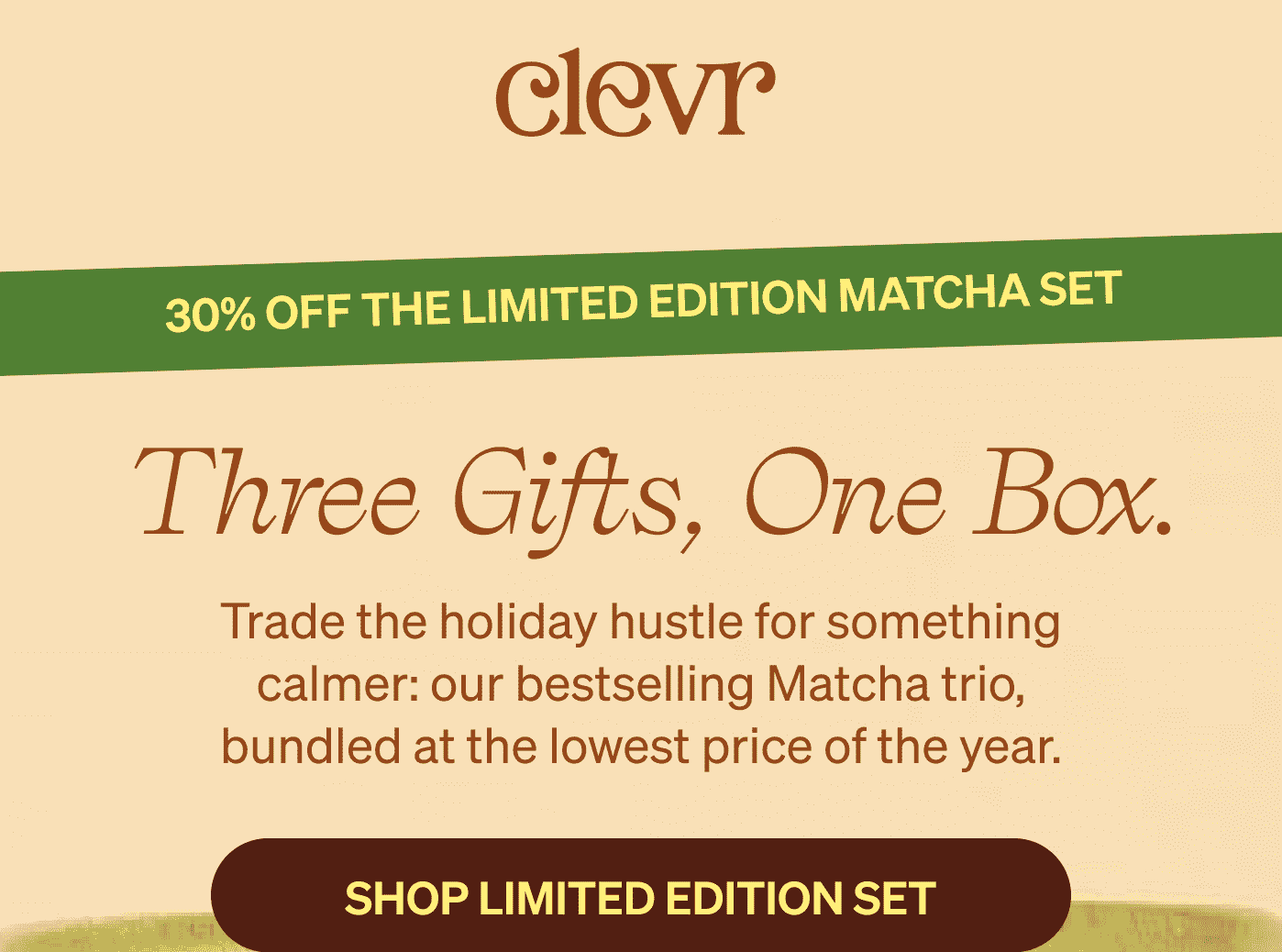 Clevr | 30% OFF THE LIMITED EDITION MATCHA SET | &nbsp;Three Gifts, One Box. Trade the holiday hustle for something calmer: our bestselling Matcha trio, bundled at the lowest price of the year. [SHOP LIMITED EDITION SET]
