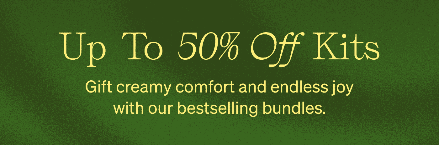 UP TO 50% OFF KITS Gift creamy comfort and endless joy with our bestselling bundles.