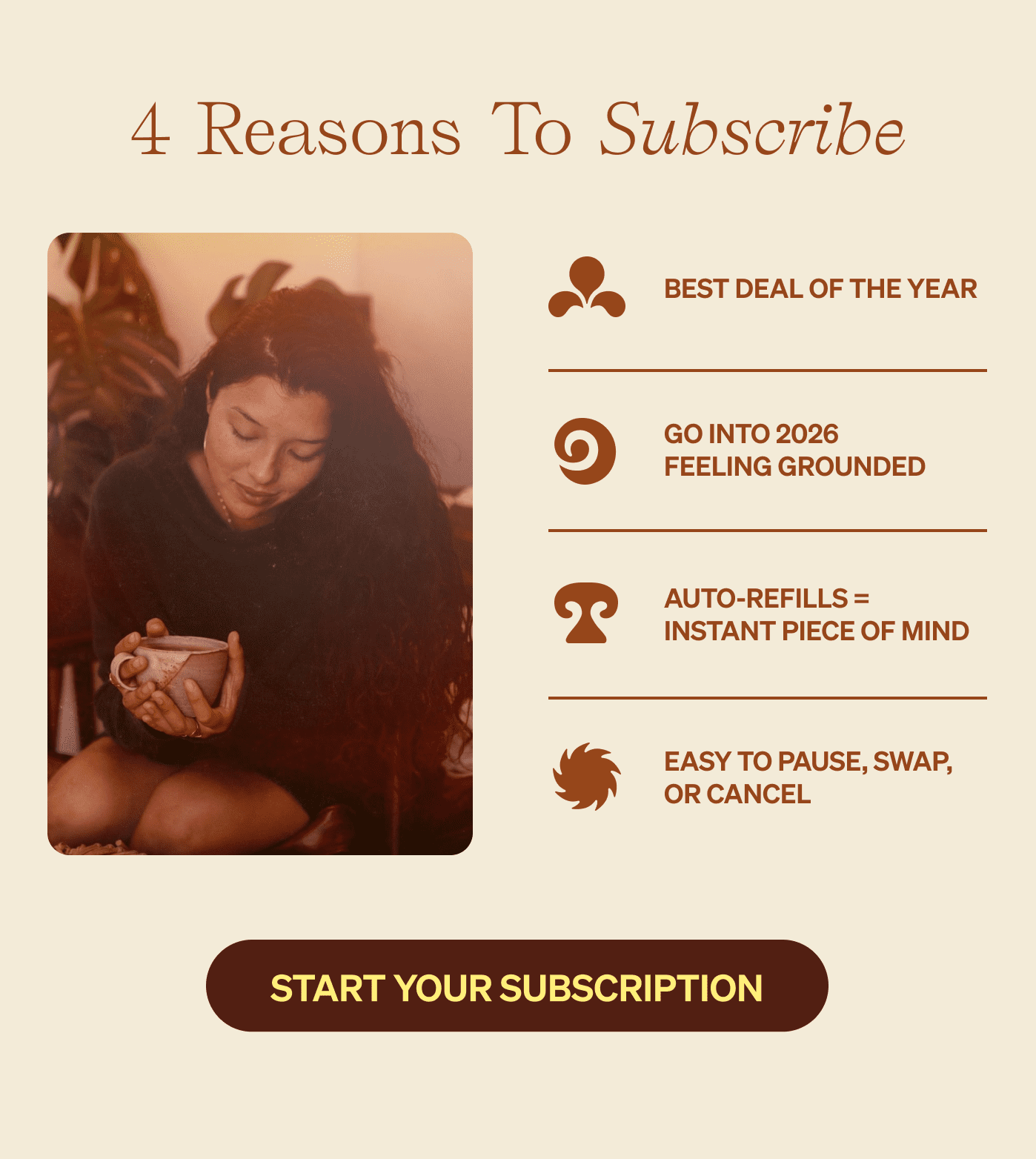 4 REASONS TO SUBSCRIBE The best deal of the year (obviously) Go into 2026 already grounded Auto-refills = instant piece of mind Easy to pause, swap, or cancel [START YOUR SUBSCRIPTION]