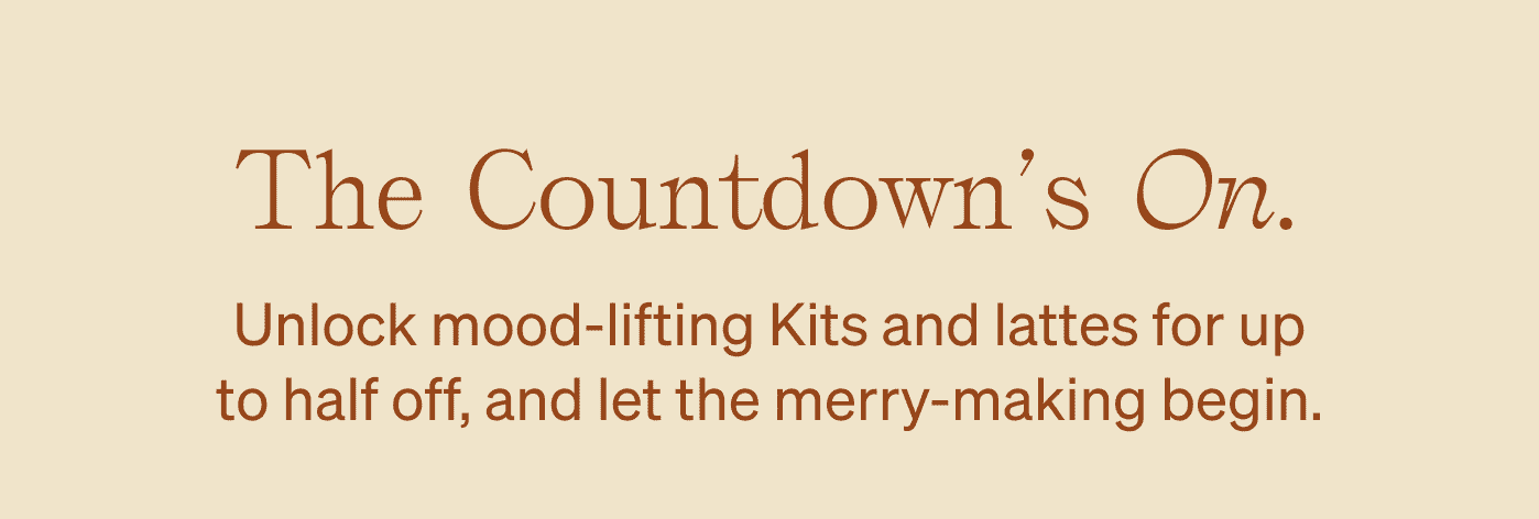 The Countdown's On. Unlock mood-lifting Kits and lattes for up to half off, and let the merry-making begin.