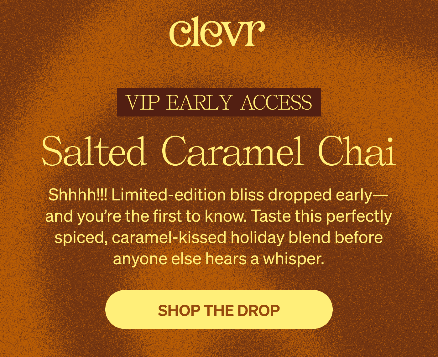 VIP Early Access: Salted Caramel Chai | Shhhh!!! Limited-edition bliss dropped early—and you’re the first to know. Taste this perfectly spiced, caramel-kissed holiday blend before anyone else hears a whisper. [SHOP THE DROP]