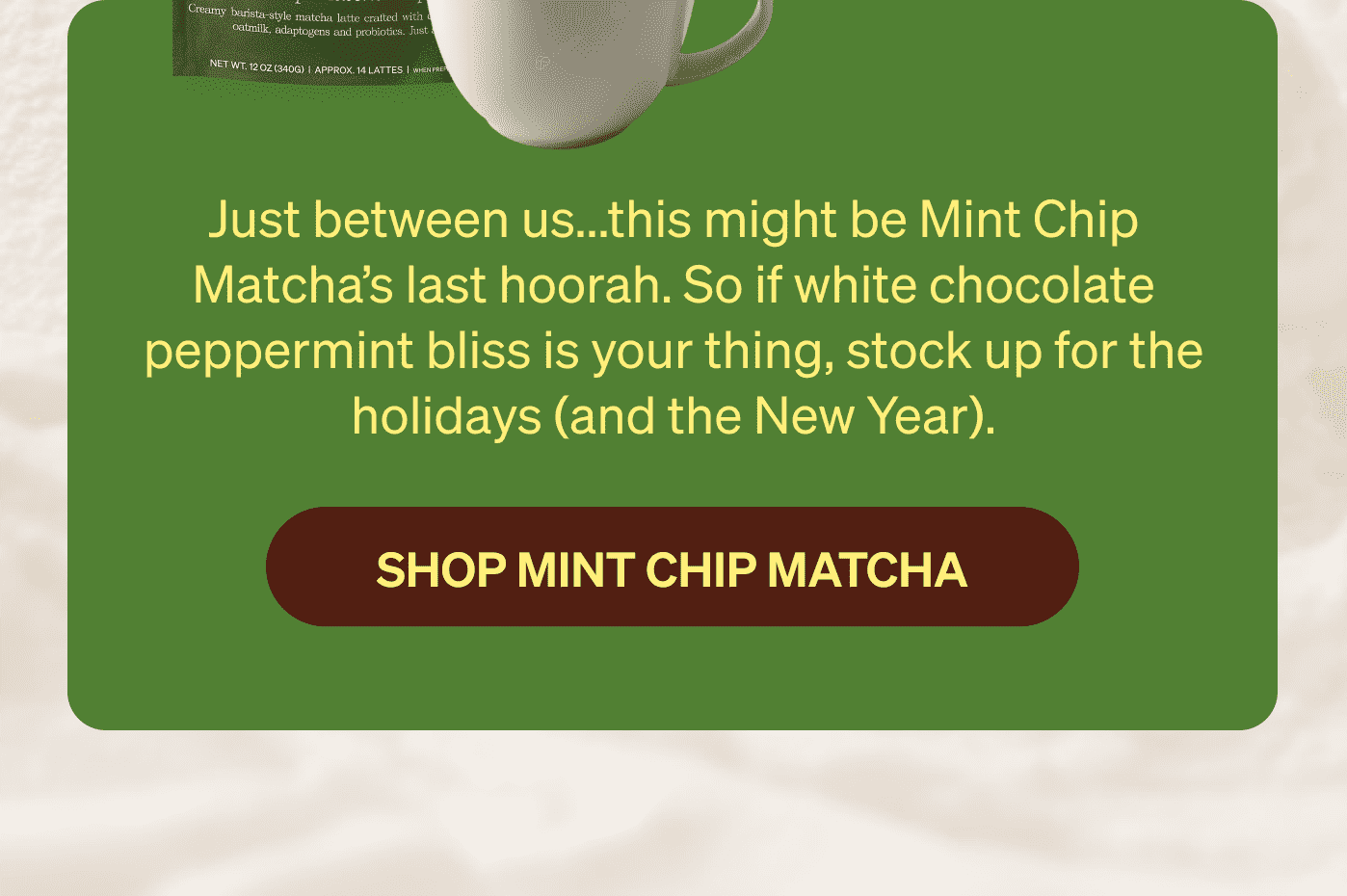 Just between us...this might be Mint Chip Matcha’s last hoorah. So if white chocolate peppermint bliss is your thing, stock up for the holidays (and the New Year). SHOP MINT CHIP MATCHA