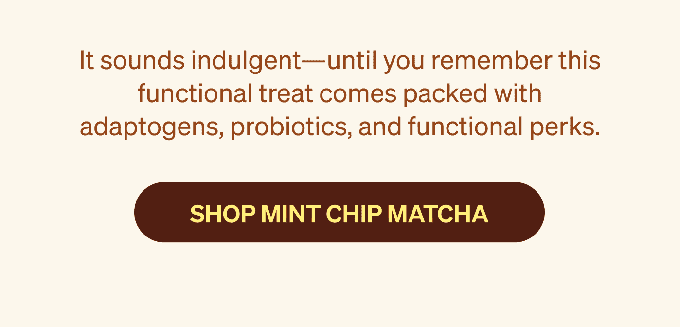 It sounds indulgent—until you remember this functional treat comes packed with adaptogens, probiotics, and functional perks. SHOP MINT CHIP MATCHA