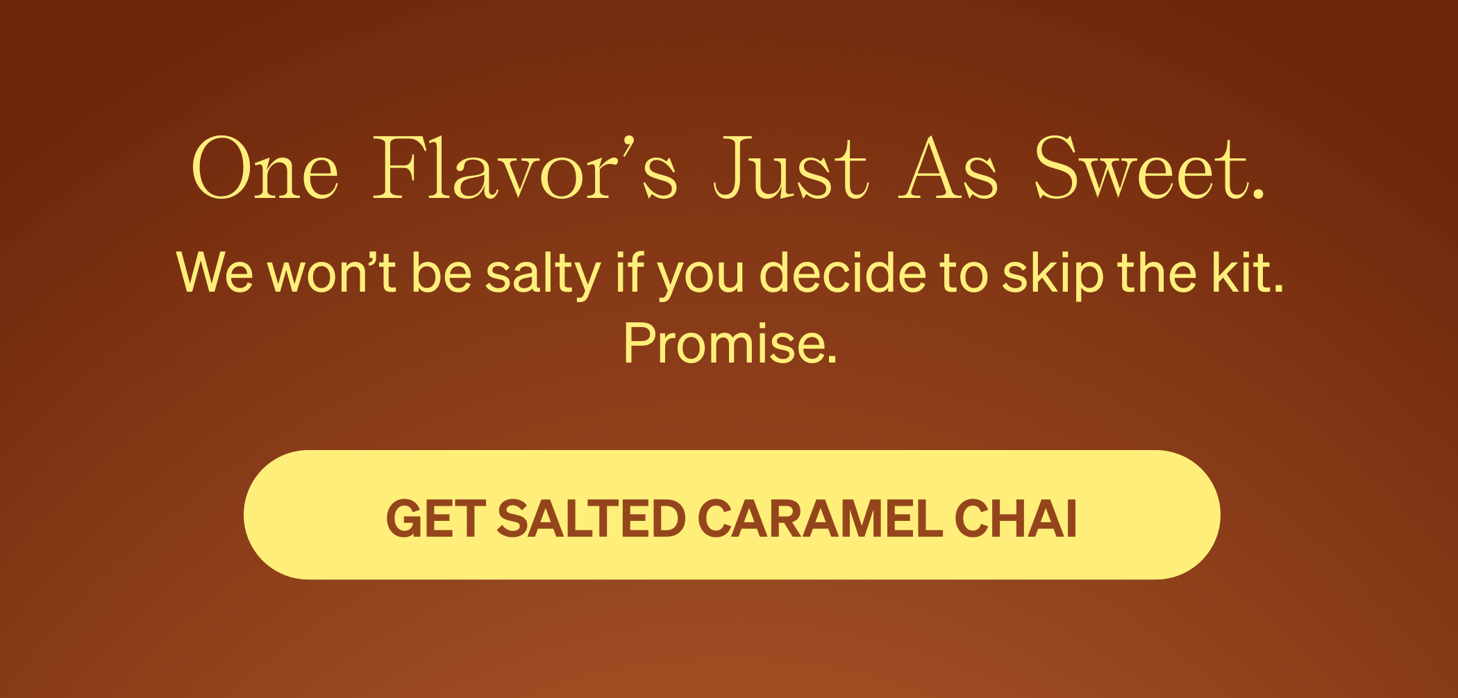 One flavor’s just as sweet. We won’t be salty if you decide to skip the kit. Promise. [GET SALTED CARAMEL CHAI]