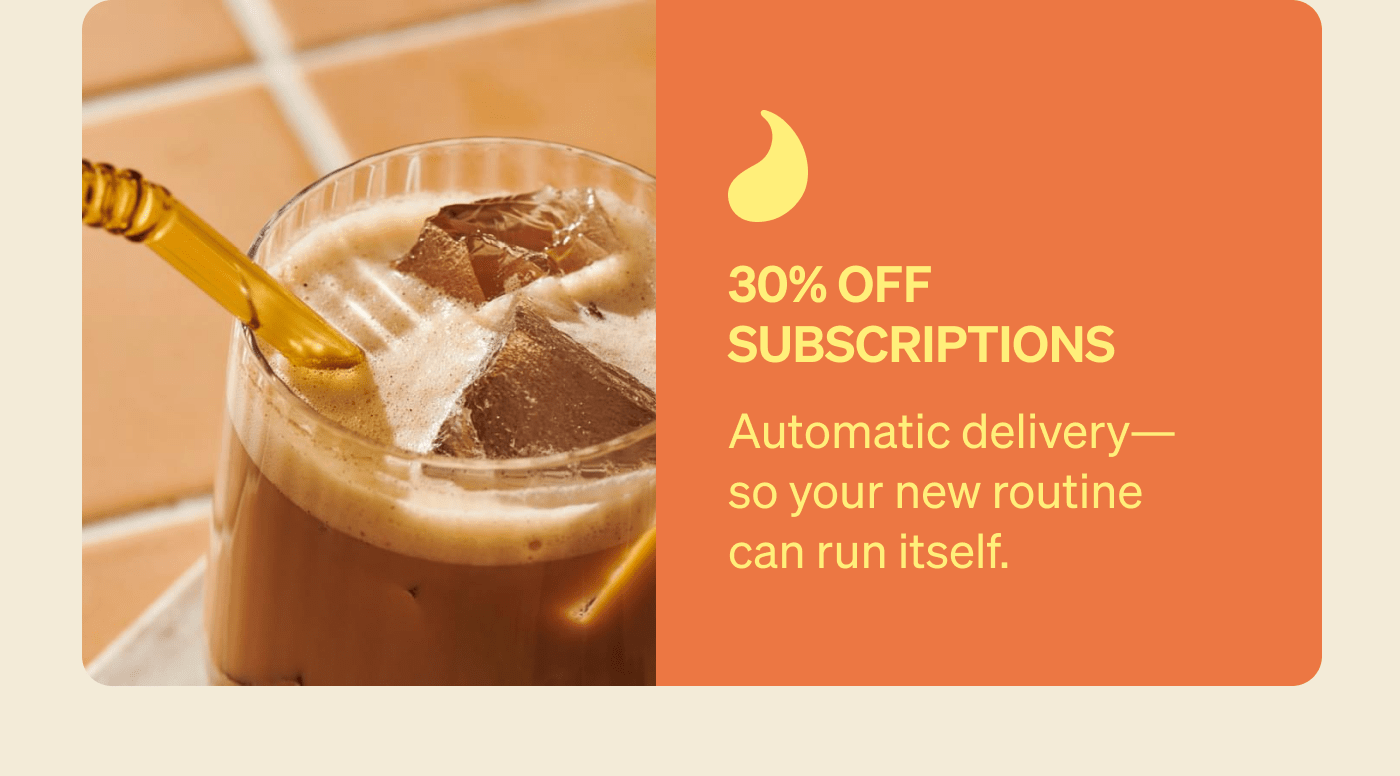 30% Off Subscriptions Automatic delivery—so your new routine can run itself.