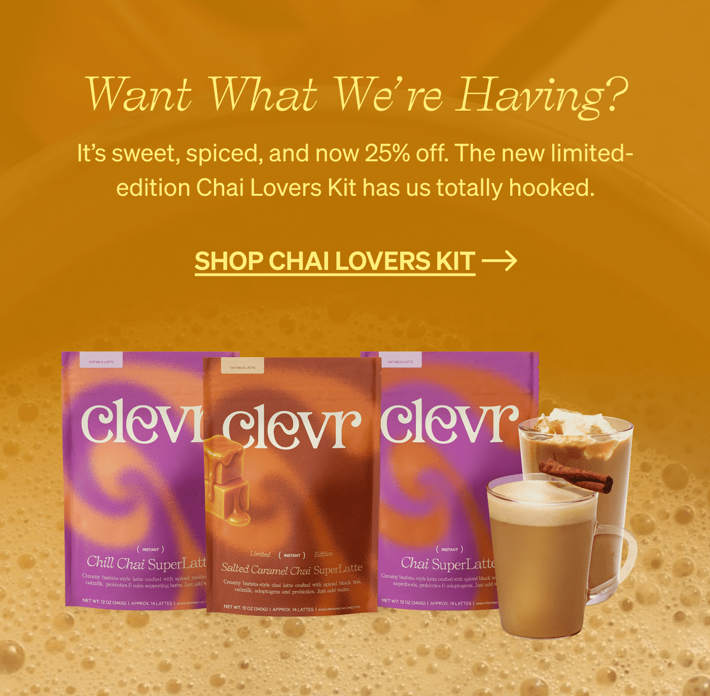 Want What We’re Having? It’s sweet, spiced, and now 25% off. The new limited-edition Chai Lovers Kit has us totally hooked. [SHOP CHAI LOVERS KIT]