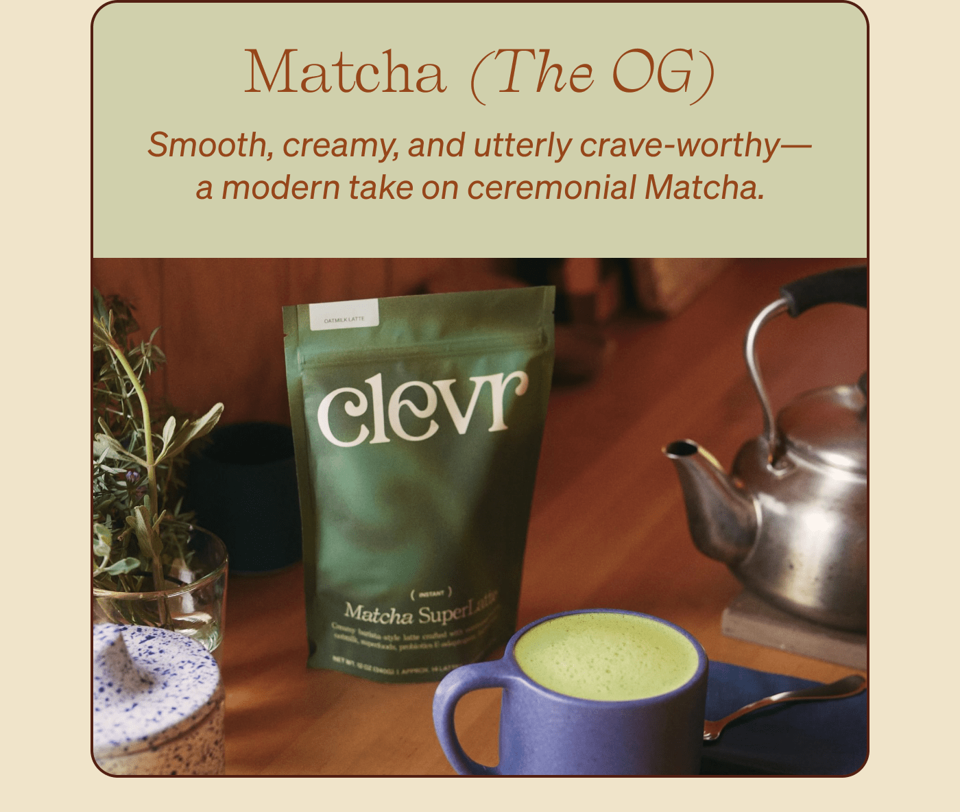 Matcha (The OG) Smooth, creamy, and utterly crave-worthy—a modern take on ceremonial Matcha.