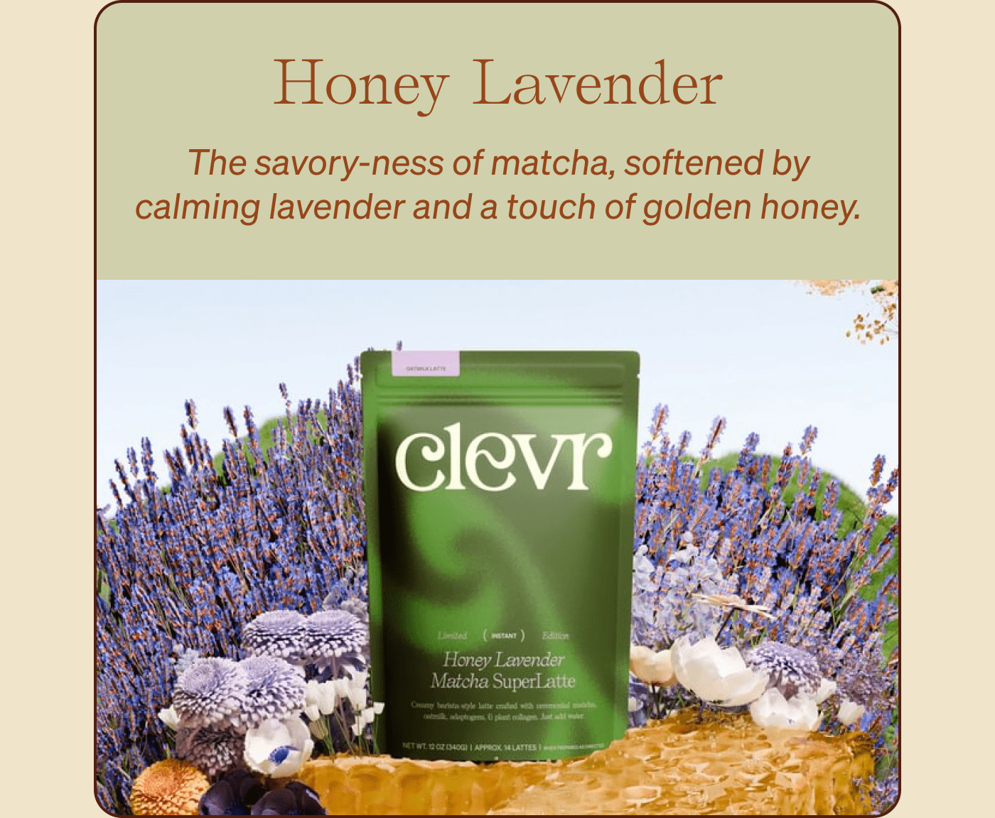 Honey Lavender  The savory-ness of matcha, softened by calming lavender and a touch of golden honey.